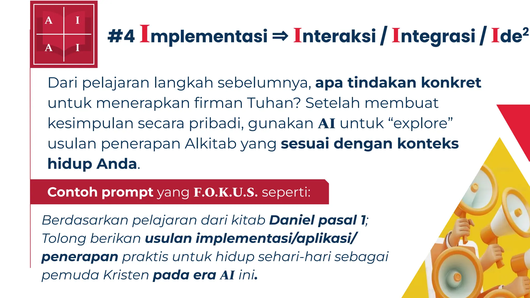 Dari pelajaran langkah sebelumnya, apa tindakan konkret
untuk menerapkan ﬁrman Tuhan? Setelah membuat
kesimpulan secara pribadi, gunakan AI untuk “explore”
usulan penerapan Alkitab yang sesuai dengan konteks
hidup Anda.
#4 Implementasi ⇒ Interaksi / Integrasi / Ide2
Berdasarkan pelajaran dari kitab Daniel pasal 1;
Tolong berikan usulan implementasi/aplikasi/
penerapan praktis untuk hidup sehari-hari sebagai
pemuda Kristen pada era AI ini.
Gunakan prompt yang FOKUS seperti:
Contoh prompt yang F.O.K.U.S. seperti:
 