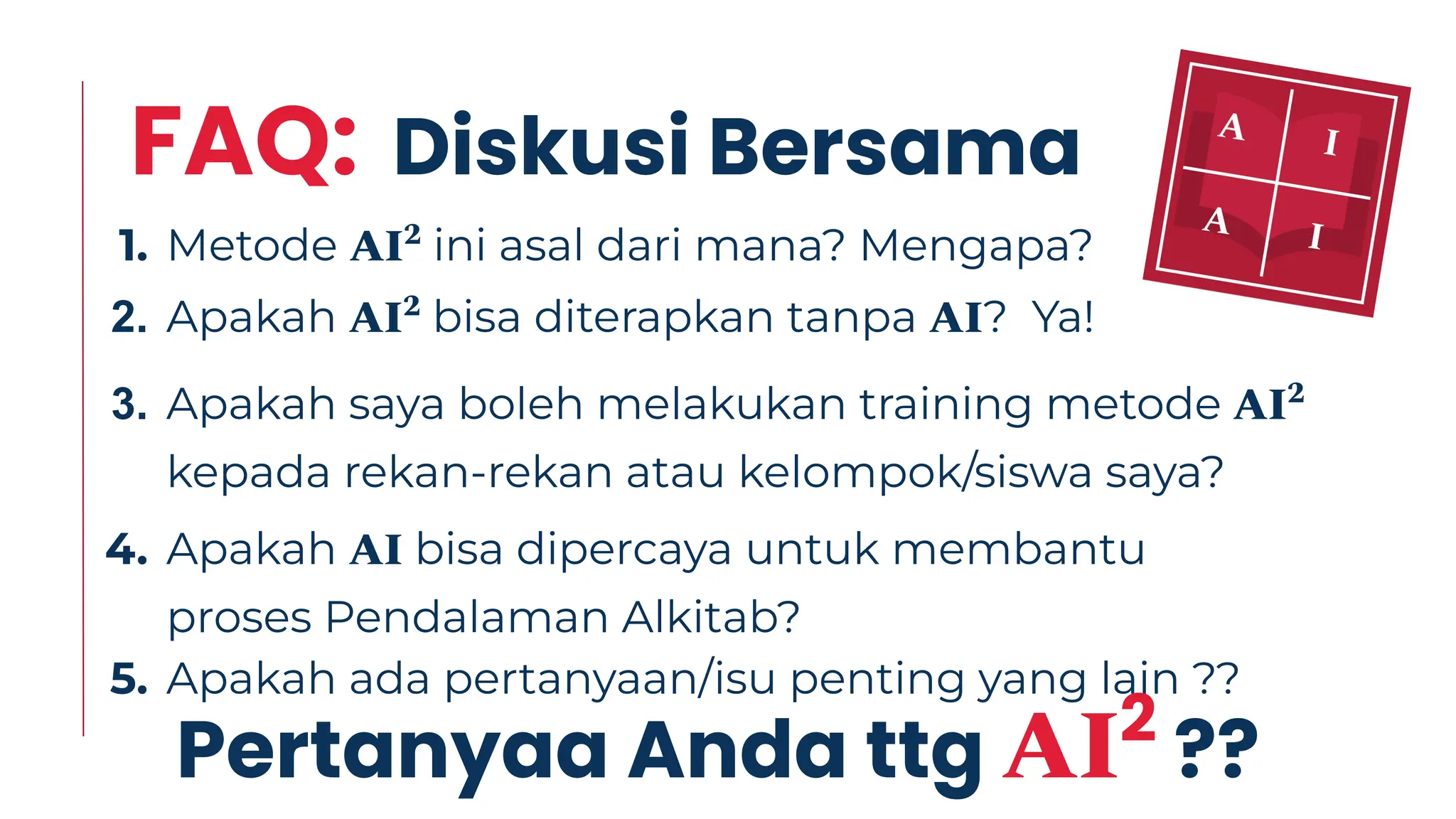 FAQ: Diskusi Bersama
1. Metode AI2
ini asal dari mana? Mengapa?
2. Apakah AI2
bisa diterapkan tanpa AI? Ya!
3. Apakah saya boleh melakukan training metode AI2
kepada rekan-rekan atau kelompok/siswa saya?
4. Apakah AI bisa dipercaya untuk membantu
proses Pendalaman Alkitab?
5. Apakah ada pertanyaan/isu penting yang lain ??
Pertanyaa Anda ttg AI2
??
 