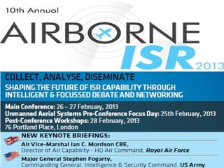 Militar
                                                                                                     attend foy can
                                                                                                               r
                                                                                                       £99 ± VAT just
                                                                                                    booked and if
                                                                                                     before Fridpaid
                                                                                                     30 Novembeay
                                                                                                                 r


            THE
 DON’T MISS ENCE
        FER
PRE-CON AY ON
  FOCUS D ED
   UNMANN
      AERIAL
     SYSTEMS!      COLLECT, ANALYSE, DISEMINATE
                   SHAPING THE FUTURE OF ISR CAPABILITY THROUGH
                   INTELLIGENT & FOCUSSED DEBATE AND NETWORKING
                   Main Conference: 26 – 27 February, 2013
                   Unmanned Aerial Systems Pre-Conference Focus Day: 25th February, 2013
                   Post-Conference Workshops: 28 February, 2013
                   76 Portland Place, London




                        New Keynote Briefings:
                        Air Vice-Marshal Ian C. Morrison CBE,
                        Director of Air Capability - HQ Air Command, Royal Air Force
                        Major General Stephen Fogarty,
                        Commanding General, Intelligence & Security Command, US Army

                   The 10th Annual Conference Will Let You:
                      Advance your knowledge as to how the world’s leading ISR
                      practitioners are striving to make sure the right data reaches
                      the right person at the right time with program updates and
                      operational feedback
                      Analyse the development of manned and unmanned ISR
                      platforms and sensors to understand how data will be
                      disseminated to critical PED nodes in the future
                      Gain a holistic view of the airborne ISR domain by looking
                      beyond the sensors and platforms with a focus on future systems
                      that will be able to ingest multi-source data and make sense of it

                     What makes the Airborne ISR series a must attend event?
                    “The panels were great. Smart             “Very good panel and well
                    people from the audience were             balanced between MoD/OEM”
                    asking good questions.”                   Pierre Manual Jacob, Thales Belgium
                                   Major Michael Ruiz, USAF

                   Sponsored By:




                            www.airborneisr.com
 
