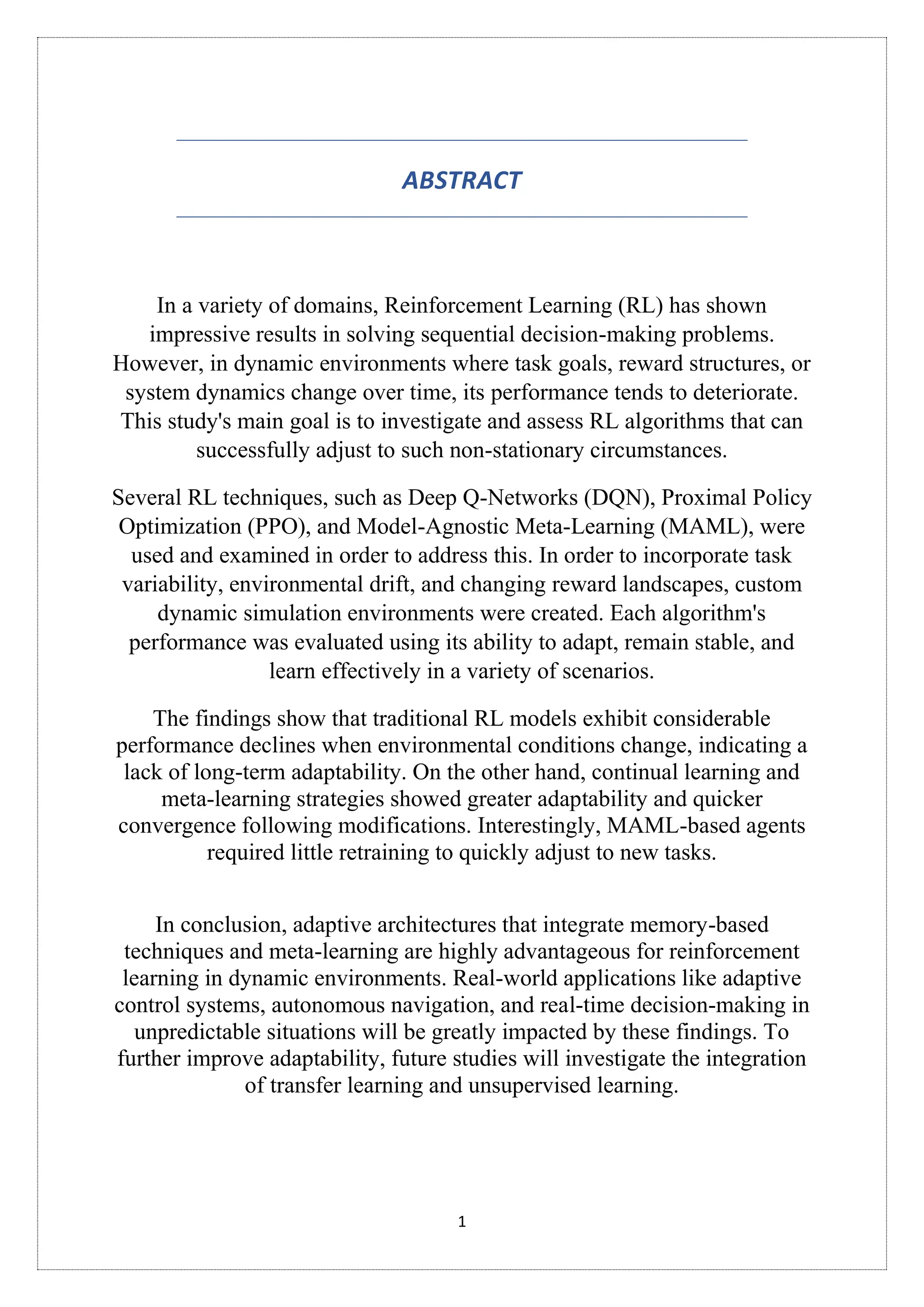 1
ABSTRACT
In a variety of domains, Reinforcement Learning (RL) has shown
impressive results in solving sequential decision-making problems.
However, in dynamic environments where task goals, reward structures, or
system dynamics change over time, its performance tends to deteriorate.
This study's main goal is to investigate and assess RL algorithms that can
successfully adjust to such non-stationary circumstances.
Several RL techniques, such as Deep Q-Networks (DQN), Proximal Policy
Optimization (PPO), and Model-Agnostic Meta-Learning (MAML), were
used and examined in order to address this. In order to incorporate task
variability, environmental drift, and changing reward landscapes, custom
dynamic simulation environments were created. Each algorithm's
performance was evaluated using its ability to adapt, remain stable, and
learn effectively in a variety of scenarios.
The findings show that traditional RL models exhibit considerable
performance declines when environmental conditions change, indicating a
lack of long-term adaptability. On the other hand, continual learning and
meta-learning strategies showed greater adaptability and quicker
convergence following modifications. Interestingly, MAML-based agents
required little retraining to quickly adjust to new tasks.
In conclusion, adaptive architectures that integrate memory-based
techniques and meta-learning are highly advantageous for reinforcement
learning in dynamic environments. Real-world applications like adaptive
control systems, autonomous navigation, and real-time decision-making in
unpredictable situations will be greatly impacted by these findings. To
further improve adaptability, future studies will investigate the integration
of transfer learning and unsupervised learning.
 
