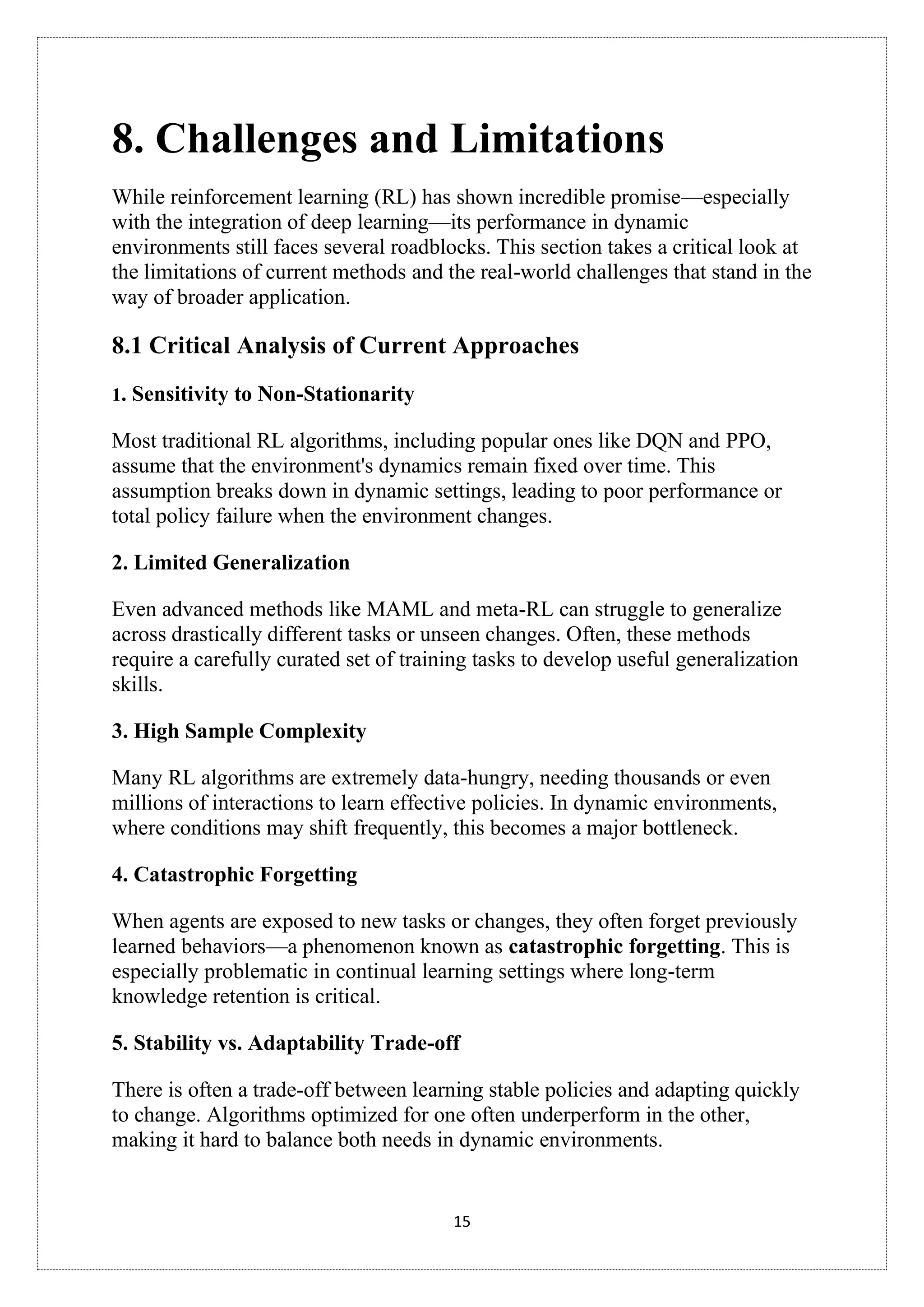 15
8. Challenges and Limitations
While reinforcement learning (RL) has shown incredible promise—especially
with the integration of deep learning—its performance in dynamic
environments still faces several roadblocks. This section takes a critical look at
the limitations of current methods and the real-world challenges that stand in the
way of broader application.
8.1 Critical Analysis of Current Approaches
1. Sensitivity to Non-Stationarity
Most traditional RL algorithms, including popular ones like DQN and PPO,
assume that the environment's dynamics remain fixed over time. This
assumption breaks down in dynamic settings, leading to poor performance or
total policy failure when the environment changes.
2. Limited Generalization
Even advanced methods like MAML and meta-RL can struggle to generalize
across drastically different tasks or unseen changes. Often, these methods
require a carefully curated set of training tasks to develop useful generalization
skills.
3. High Sample Complexity
Many RL algorithms are extremely data-hungry, needing thousands or even
millions of interactions to learn effective policies. In dynamic environments,
where conditions may shift frequently, this becomes a major bottleneck.
4. Catastrophic Forgetting
When agents are exposed to new tasks or changes, they often forget previously
learned behaviors—a phenomenon known as catastrophic forgetting. This is
especially problematic in continual learning settings where long-term
knowledge retention is critical.
5. Stability vs. Adaptability Trade-off
There is often a trade-off between learning stable policies and adapting quickly
to change. Algorithms optimized for one often underperform in the other,
making it hard to balance both needs in dynamic environments.
 