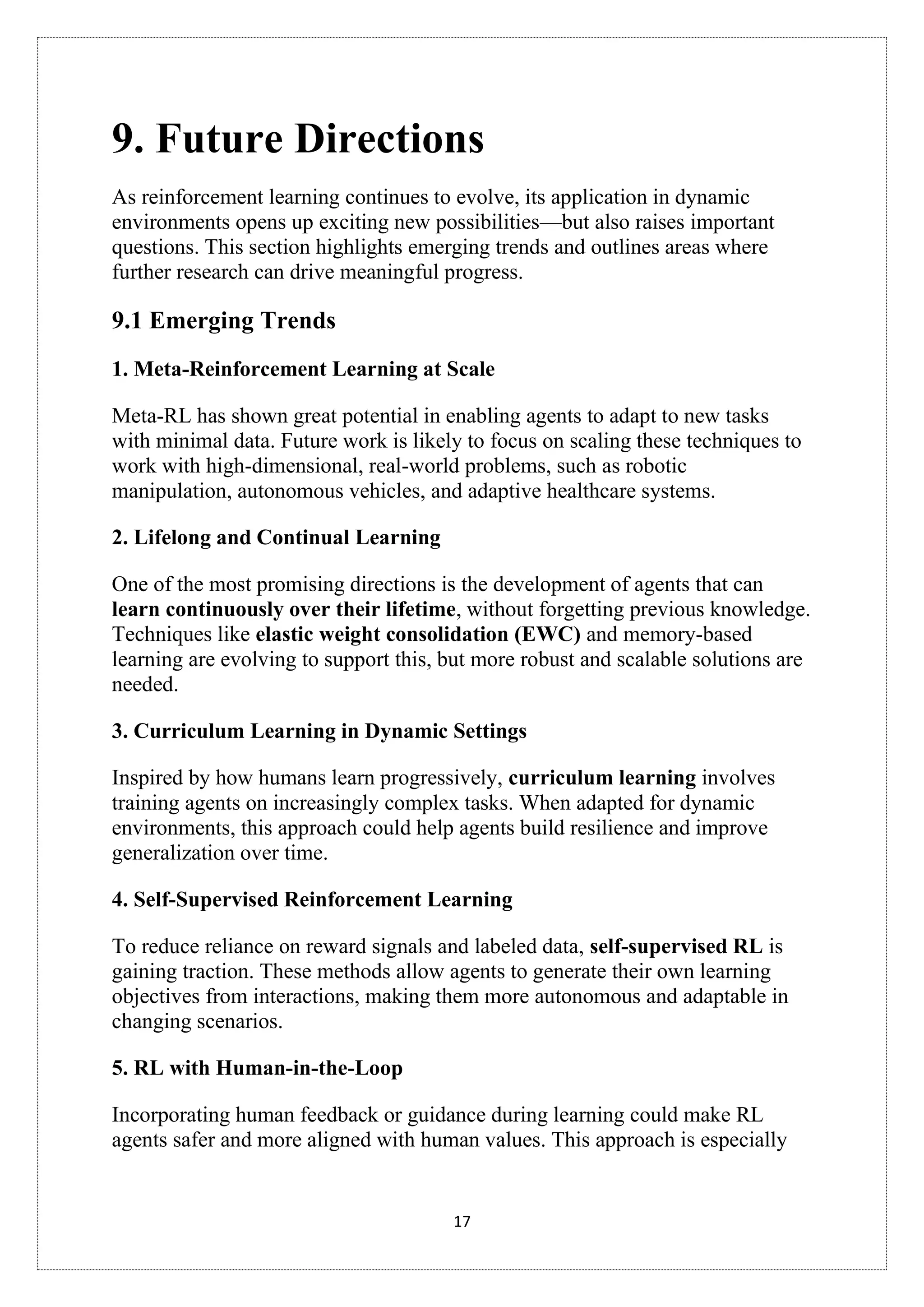 17
9. Future Directions
As reinforcement learning continues to evolve, its application in dynamic
environments opens up exciting new possibilities—but also raises important
questions. This section highlights emerging trends and outlines areas where
further research can drive meaningful progress.
9.1 Emerging Trends
1. Meta-Reinforcement Learning at Scale
Meta-RL has shown great potential in enabling agents to adapt to new tasks
with minimal data. Future work is likely to focus on scaling these techniques to
work with high-dimensional, real-world problems, such as robotic
manipulation, autonomous vehicles, and adaptive healthcare systems.
2. Lifelong and Continual Learning
One of the most promising directions is the development of agents that can
learn continuously over their lifetime, without forgetting previous knowledge.
Techniques like elastic weight consolidation (EWC) and memory-based
learning are evolving to support this, but more robust and scalable solutions are
needed.
3. Curriculum Learning in Dynamic Settings
Inspired by how humans learn progressively, curriculum learning involves
training agents on increasingly complex tasks. When adapted for dynamic
environments, this approach could help agents build resilience and improve
generalization over time.
4. Self-Supervised Reinforcement Learning
To reduce reliance on reward signals and labeled data, self-supervised RL is
gaining traction. These methods allow agents to generate their own learning
objectives from interactions, making them more autonomous and adaptable in
changing scenarios.
5. RL with Human-in-the-Loop
Incorporating human feedback or guidance during learning could make RL
agents safer and more aligned with human values. This approach is especially
 