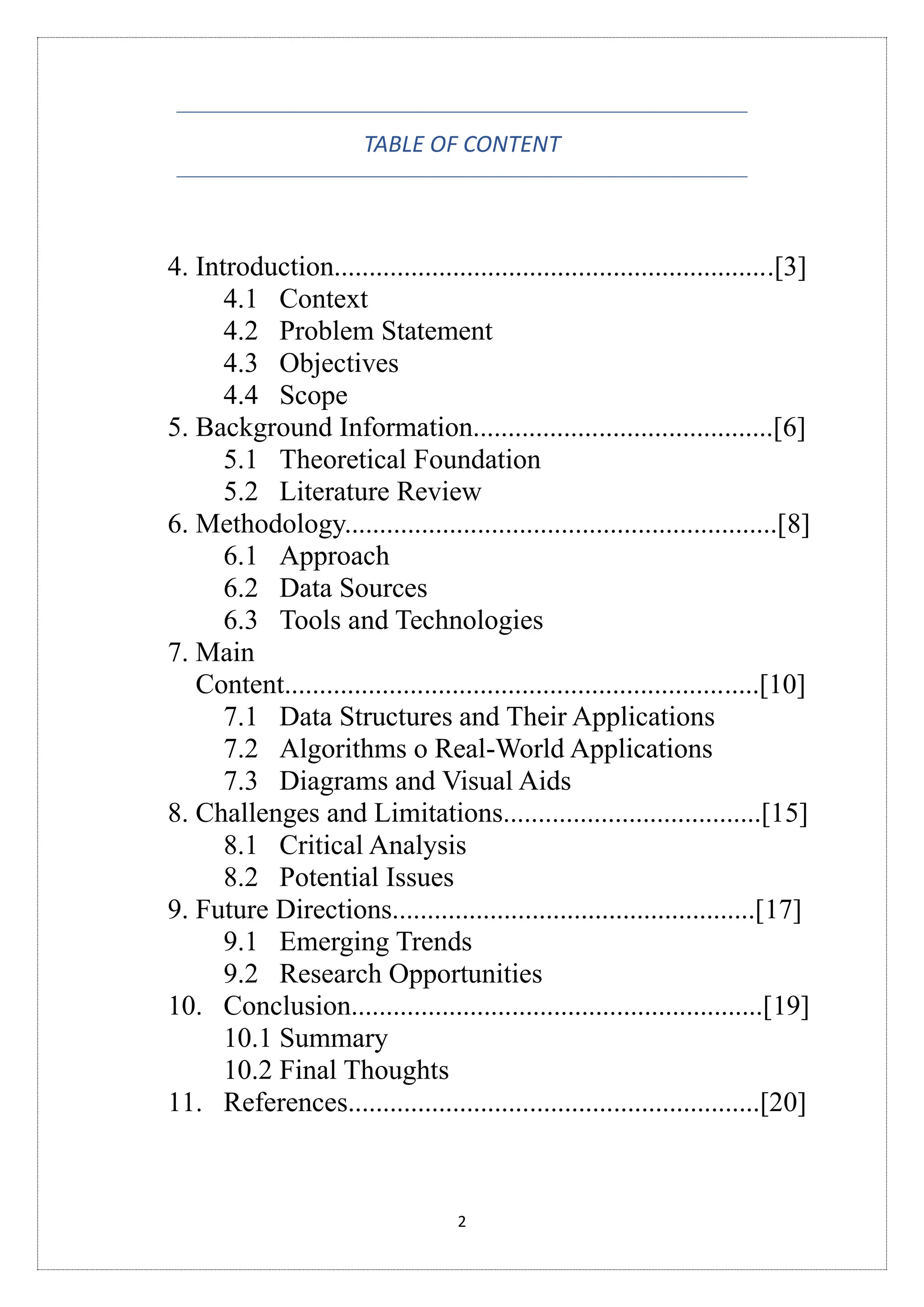 2
TABLE OF CONTENT
4. Introduction...............................................................[3]
4.1 Context
4.2 Problem Statement
4.3 Objectives
4.4 Scope
5. Background Information...........................................[6]
5.1 Theoretical Foundation
5.2 Literature Review
6. Methodology..............................................................[8]
6.1 Approach
6.2 Data Sources
6.3 Tools and Technologies
7. Main
Content....................................................................[10]
7.1 Data Structures and Their Applications
7.2 Algorithms o Real-World Applications
7.3 Diagrams and Visual Aids
8. Challenges and Limitations.....................................[15]
8.1 Critical Analysis
8.2 Potential Issues
9. Future Directions....................................................[17]
9.1 Emerging Trends
9.2 Research Opportunities
10. Conclusion...........................................................[19]
10.1 Summary
10.2 Final Thoughts
11. References...........................................................[20]
 