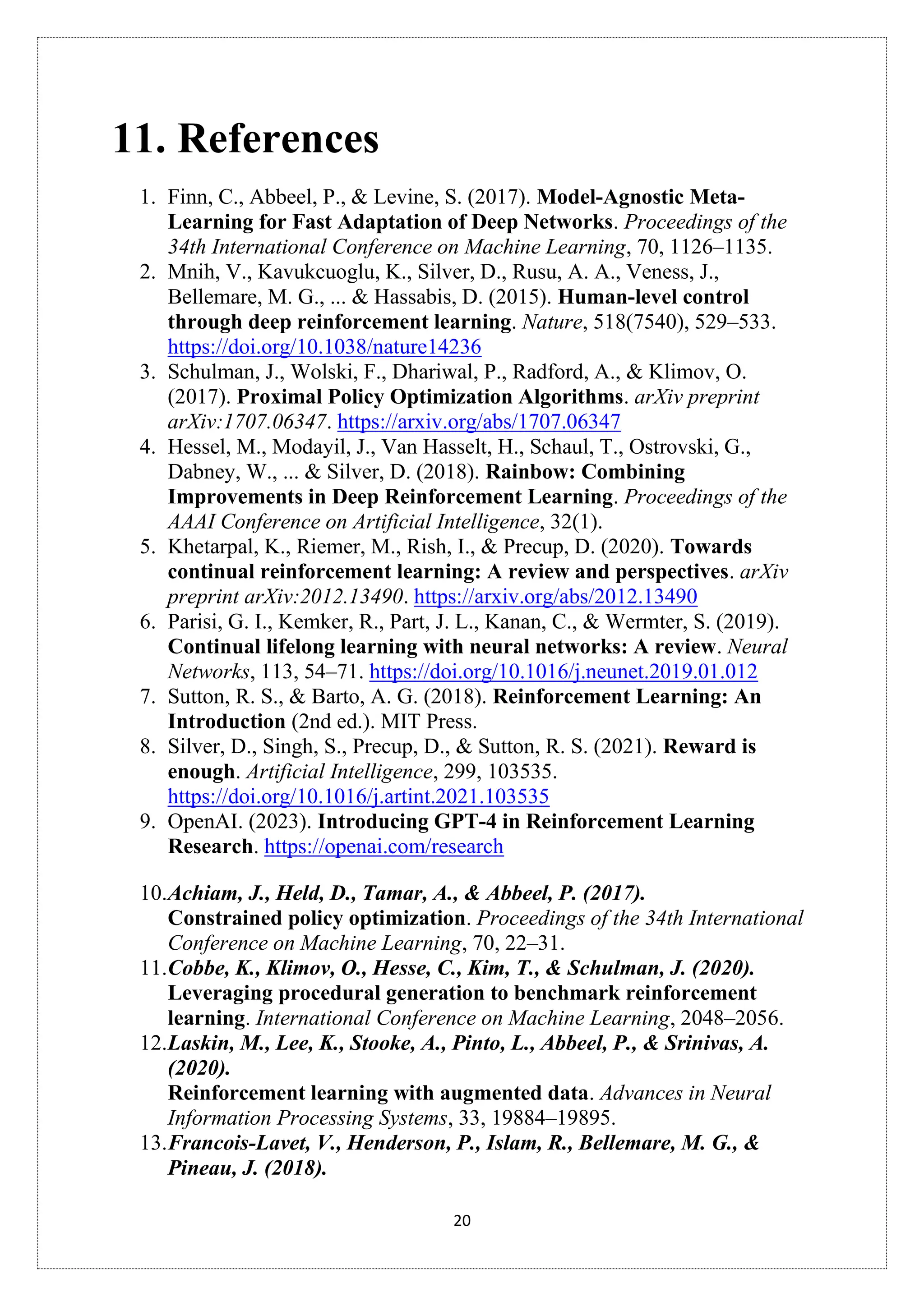 20
11. References
1. Finn, C., Abbeel, P., & Levine, S. (2017). Model-Agnostic Meta-
Learning for Fast Adaptation of Deep Networks. Proceedings of the
34th International Conference on Machine Learning, 70, 1126–1135.
2. Mnih, V., Kavukcuoglu, K., Silver, D., Rusu, A. A., Veness, J.,
Bellemare, M. G., ... & Hassabis, D. (2015). Human-level control
through deep reinforcement learning. Nature, 518(7540), 529–533.
https://doi.org/10.1038/nature14236
3. Schulman, J., Wolski, F., Dhariwal, P., Radford, A., & Klimov, O.
(2017). Proximal Policy Optimization Algorithms. arXiv preprint
arXiv:1707.06347. https://arxiv.org/abs/1707.06347
4. Hessel, M., Modayil, J., Van Hasselt, H., Schaul, T., Ostrovski, G.,
Dabney, W., ... & Silver, D. (2018). Rainbow: Combining
Improvements in Deep Reinforcement Learning. Proceedings of the
AAAI Conference on Artificial Intelligence, 32(1).
5. Khetarpal, K., Riemer, M., Rish, I., & Precup, D. (2020). Towards
continual reinforcement learning: A review and perspectives. arXiv
preprint arXiv:2012.13490. https://arxiv.org/abs/2012.13490
6. Parisi, G. I., Kemker, R., Part, J. L., Kanan, C., & Wermter, S. (2019).
Continual lifelong learning with neural networks: A review. Neural
Networks, 113, 54–71. https://doi.org/10.1016/j.neunet.2019.01.012
7. Sutton, R. S., & Barto, A. G. (2018). Reinforcement Learning: An
Introduction (2nd ed.). MIT Press.
8. Silver, D., Singh, S., Precup, D., & Sutton, R. S. (2021). Reward is
enough. Artificial Intelligence, 299, 103535.
https://doi.org/10.1016/j.artint.2021.103535
9. OpenAI. (2023). Introducing GPT-4 in Reinforcement Learning
Research. https://openai.com/research
10.Achiam, J., Held, D., Tamar, A., & Abbeel, P. (2017).
Constrained policy optimization. Proceedings of the 34th International
Conference on Machine Learning, 70, 22–31.
11.Cobbe, K., Klimov, O., Hesse, C., Kim, T., & Schulman, J. (2020).
Leveraging procedural generation to benchmark reinforcement
learning. International Conference on Machine Learning, 2048–2056.
12.Laskin, M., Lee, K., Stooke, A., Pinto, L., Abbeel, P., & Srinivas, A.
(2020).
Reinforcement learning with augmented data. Advances in Neural
Information Processing Systems, 33, 19884–19895.
13.Francois-Lavet, V., Henderson, P., Islam, R., Bellemare, M. G., &
Pineau, J. (2018).
 