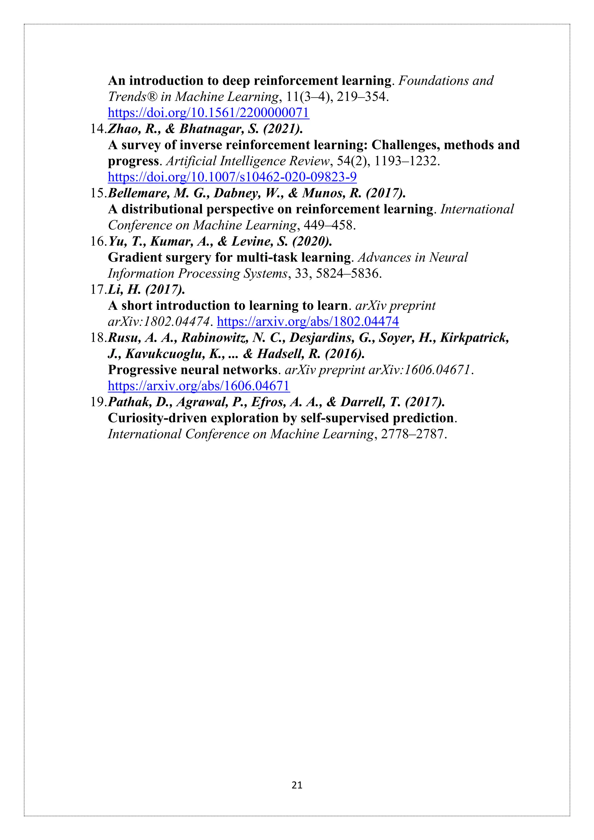 21
An introduction to deep reinforcement learning. Foundations and
Trends® in Machine Learning, 11(3–4), 219–354.
https://doi.org/10.1561/2200000071
14.Zhao, R., & Bhatnagar, S. (2021).
A survey of inverse reinforcement learning: Challenges, methods and
progress. Artificial Intelligence Review, 54(2), 1193–1232.
https://doi.org/10.1007/s10462-020-09823-9
15.Bellemare, M. G., Dabney, W., & Munos, R. (2017).
A distributional perspective on reinforcement learning. International
Conference on Machine Learning, 449–458.
16.Yu, T., Kumar, A., & Levine, S. (2020).
Gradient surgery for multi-task learning. Advances in Neural
Information Processing Systems, 33, 5824–5836.
17.Li, H. (2017).
A short introduction to learning to learn. arXiv preprint
arXiv:1802.04474. https://arxiv.org/abs/1802.04474
18.Rusu, A. A., Rabinowitz, N. C., Desjardins, G., Soyer, H., Kirkpatrick,
J., Kavukcuoglu, K., ... & Hadsell, R. (2016).
Progressive neural networks. arXiv preprint arXiv:1606.04671.
https://arxiv.org/abs/1606.04671
19.Pathak, D., Agrawal, P., Efros, A. A., & Darrell, T. (2017).
Curiosity-driven exploration by self-supervised prediction.
International Conference on Machine Learning, 2778–2787.
 