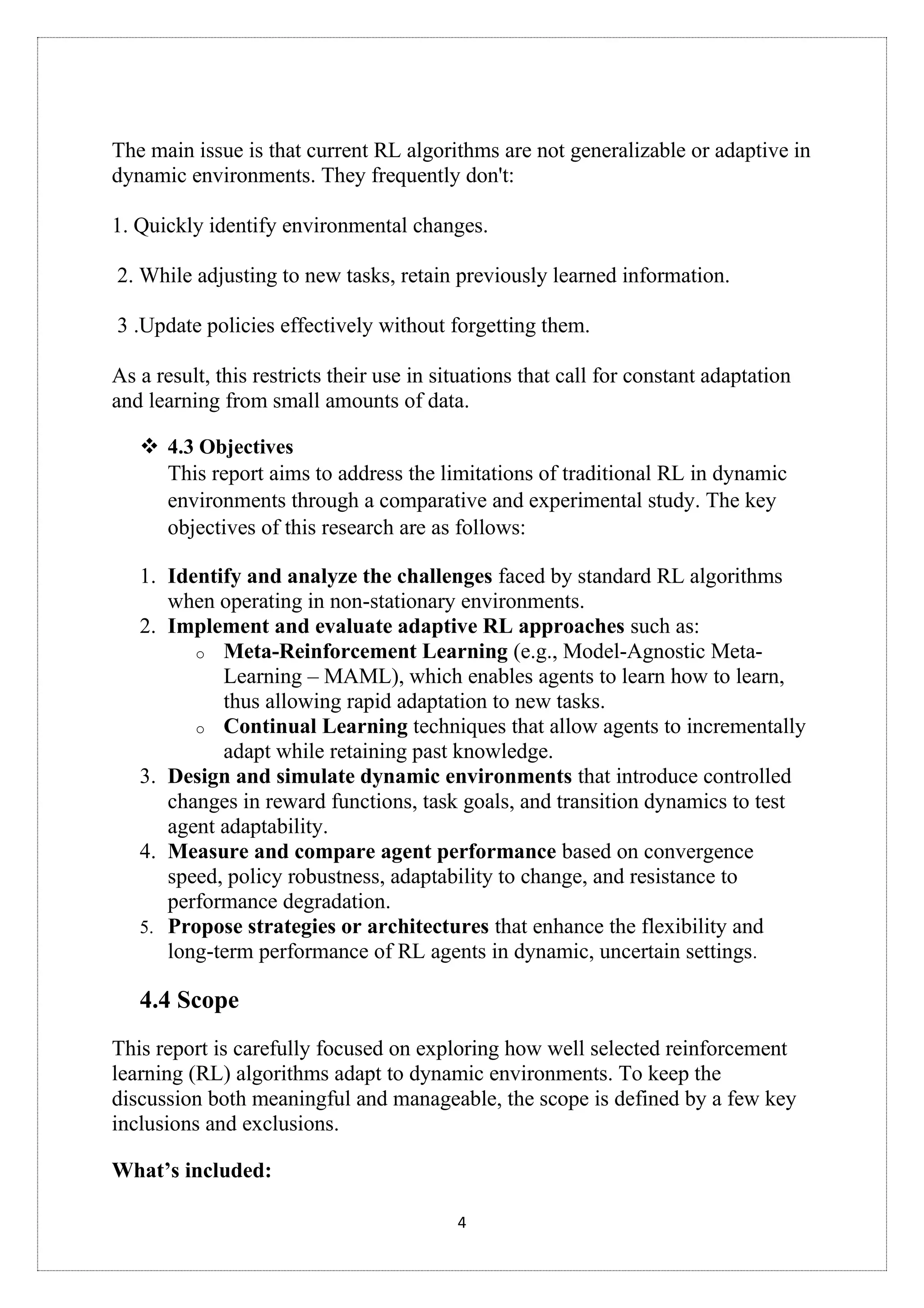 4
The main issue is that current RL algorithms are not generalizable or adaptive in
dynamic environments. They frequently don't:
1. Quickly identify environmental changes.
2. While adjusting to new tasks, retain previously learned information.
3 .Update policies effectively without forgetting them.
As a result, this restricts their use in situations that call for constant adaptation
and learning from small amounts of data.
❖ 4.3 Objectives
This report aims to address the limitations of traditional RL in dynamic
environments through a comparative and experimental study. The key
objectives of this research are as follows:
1. Identify and analyze the challenges faced by standard RL algorithms
when operating in non-stationary environments.
2. Implement and evaluate adaptive RL approaches such as:
o Meta-Reinforcement Learning (e.g., Model-Agnostic Meta-
Learning – MAML), which enables agents to learn how to learn,
thus allowing rapid adaptation to new tasks.
o Continual Learning techniques that allow agents to incrementally
adapt while retaining past knowledge.
3. Design and simulate dynamic environments that introduce controlled
changes in reward functions, task goals, and transition dynamics to test
agent adaptability.
4. Measure and compare agent performance based on convergence
speed, policy robustness, adaptability to change, and resistance to
performance degradation.
5. Propose strategies or architectures that enhance the flexibility and
long-term performance of RL agents in dynamic, uncertain settings.
4.4 Scope
This report is carefully focused on exploring how well selected reinforcement
learning (RL) algorithms adapt to dynamic environments. To keep the
discussion both meaningful and manageable, the scope is defined by a few key
inclusions and exclusions.
What’s included:
 