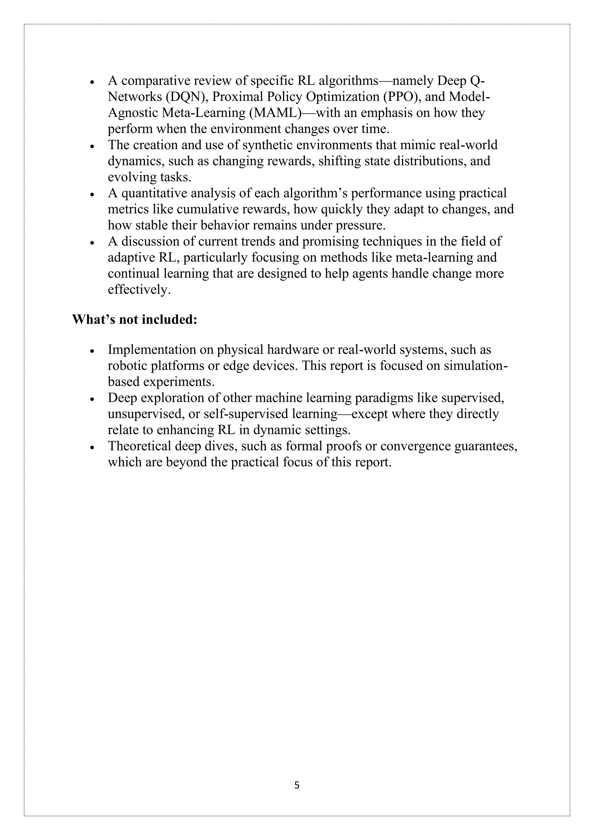 5
• A comparative review of specific RL algorithms—namely Deep Q-
Networks (DQN), Proximal Policy Optimization (PPO), and Model-
Agnostic Meta-Learning (MAML)—with an emphasis on how they
perform when the environment changes over time.
• The creation and use of synthetic environments that mimic real-world
dynamics, such as changing rewards, shifting state distributions, and
evolving tasks.
• A quantitative analysis of each algorithm’s performance using practical
metrics like cumulative rewards, how quickly they adapt to changes, and
how stable their behavior remains under pressure.
• A discussion of current trends and promising techniques in the field of
adaptive RL, particularly focusing on methods like meta-learning and
continual learning that are designed to help agents handle change more
effectively.
What’s not included:
• Implementation on physical hardware or real-world systems, such as
robotic platforms or edge devices. This report is focused on simulation-
based experiments.
• Deep exploration of other machine learning paradigms like supervised,
unsupervised, or self-supervised learning—except where they directly
relate to enhancing RL in dynamic settings.
• Theoretical deep dives, such as formal proofs or convergence guarantees,
which are beyond the practical focus of this report.
 
