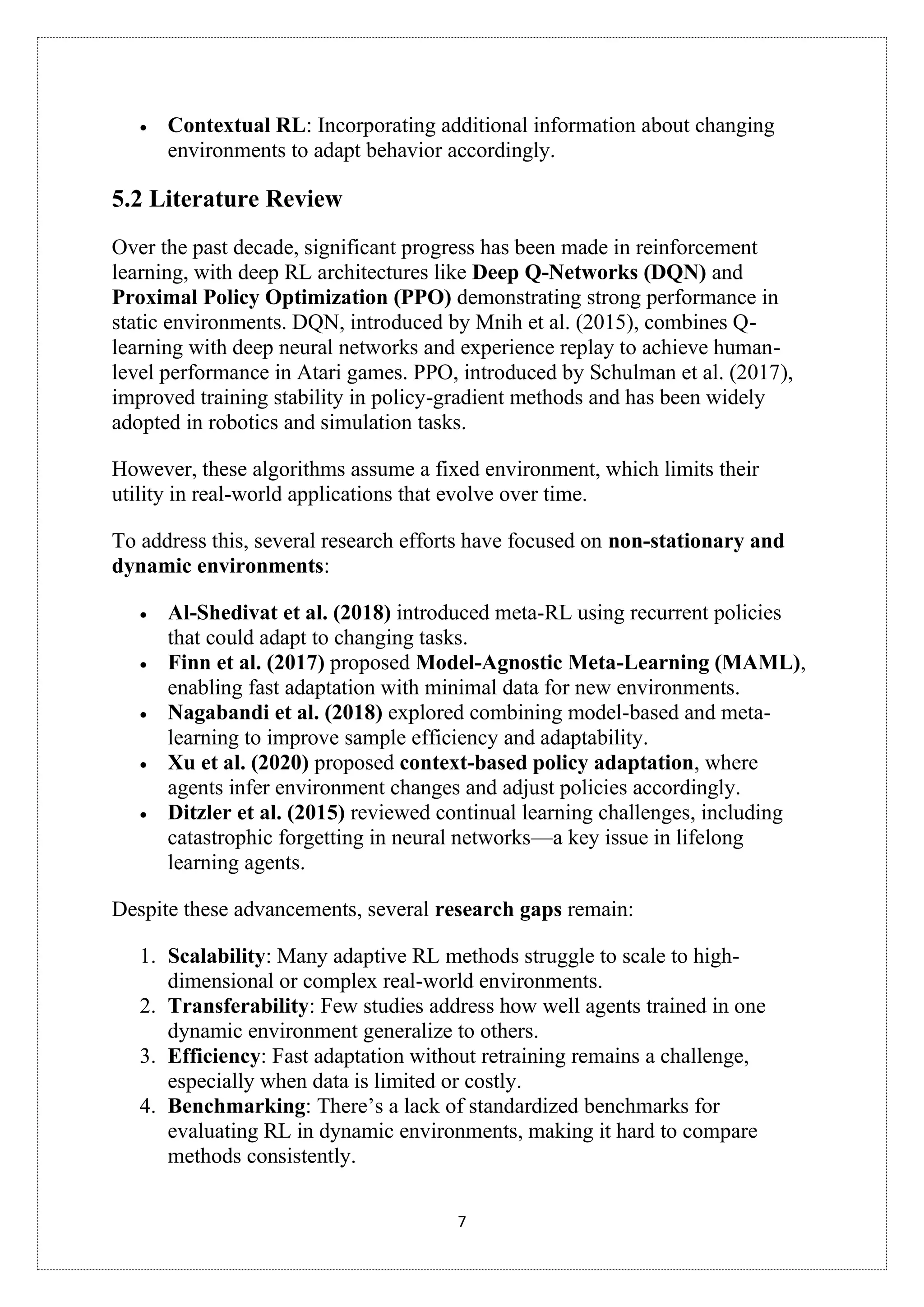 7
• Contextual RL: Incorporating additional information about changing
environments to adapt behavior accordingly.
5.2 Literature Review
Over the past decade, significant progress has been made in reinforcement
learning, with deep RL architectures like Deep Q-Networks (DQN) and
Proximal Policy Optimization (PPO) demonstrating strong performance in
static environments. DQN, introduced by Mnih et al. (2015), combines Q-
learning with deep neural networks and experience replay to achieve human-
level performance in Atari games. PPO, introduced by Schulman et al. (2017),
improved training stability in policy-gradient methods and has been widely
adopted in robotics and simulation tasks.
However, these algorithms assume a fixed environment, which limits their
utility in real-world applications that evolve over time.
To address this, several research efforts have focused on non-stationary and
dynamic environments:
• Al-Shedivat et al. (2018) introduced meta-RL using recurrent policies
that could adapt to changing tasks.
• Finn et al. (2017) proposed Model-Agnostic Meta-Learning (MAML),
enabling fast adaptation with minimal data for new environments.
• Nagabandi et al. (2018) explored combining model-based and meta-
learning to improve sample efficiency and adaptability.
• Xu et al. (2020) proposed context-based policy adaptation, where
agents infer environment changes and adjust policies accordingly.
• Ditzler et al. (2015) reviewed continual learning challenges, including
catastrophic forgetting in neural networks—a key issue in lifelong
learning agents.
Despite these advancements, several research gaps remain:
1. Scalability: Many adaptive RL methods struggle to scale to high-
dimensional or complex real-world environments.
2. Transferability: Few studies address how well agents trained in one
dynamic environment generalize to others.
3. Efficiency: Fast adaptation without retraining remains a challenge,
especially when data is limited or costly.
4. Benchmarking: There’s a lack of standardized benchmarks for
evaluating RL in dynamic environments, making it hard to compare
methods consistently.
 