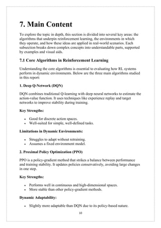 10
7. Main Content
To explore the topic in depth, this section is divided into several key areas: the
algorithms that underpin reinforcement learning, the environments in which
they operate, and how these ideas are applied in real-world scenarios. Each
subsection breaks down complex concepts into understandable parts, supported
by examples and visual aids.
7.1 Core Algorithms in Reinforcement Learning
Understanding the core algorithms is essential to evaluating how RL systems
perform in dynamic environments. Below are the three main algorithms studied
in this report:
1. Deep Q-Network (DQN)
DQN combines traditional Q-learning with deep neural networks to estimate the
action-value function. It uses techniques like experience replay and target
networks to improve stability during training.
Key Strengths:
• Good for discrete action spaces.
• Well-suited for simple, well-defined tasks.
Limitations in Dynamic Environments:
• Struggles to adapt without retraining.
• Assumes a fixed environment model.
2. Proximal Policy Optimization (PPO)
PPO is a policy-gradient method that strikes a balance between performance
and training stability. It updates policies conservatively, avoiding large changes
in one step.
Key Strengths:
• Performs well in continuous and high-dimensional spaces.
• More stable than other policy-gradient methods.
Dynamic Adaptability:
• Slightly more adaptable than DQN due to its policy-based nature.
 