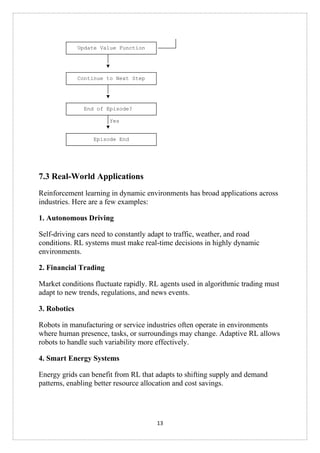 13
┌───────────────────────────┐ │
│ Update Value Function │─────┘
└────────────┬──────────────┘
│
▼
┌───────────────────────────┐
│ Continue to Next Step │
└────────────┬──────────────┘
│
▼
┌───────────────────────────┐
│ End of Episode? │
└────────────┬──────────────┘
│Yes
▼
┌───────────────────────────┐
│ Episode End │
└───────────────────────────┘
7.3 Real-World Applications
Reinforcement learning in dynamic environments has broad applications across
industries. Here are a few examples:
1. Autonomous Driving
Self-driving cars need to constantly adapt to traffic, weather, and road
conditions. RL systems must make real-time decisions in highly dynamic
environments.
2. Financial Trading
Market conditions fluctuate rapidly. RL agents used in algorithmic trading must
adapt to new trends, regulations, and news events.
3. Robotics
Robots in manufacturing or service industries often operate in environments
where human presence, tasks, or surroundings may change. Adaptive RL allows
robots to handle such variability more effectively.
4. Smart Energy Systems
Energy grids can benefit from RL that adapts to shifting supply and demand
patterns, enabling better resource allocation and cost savings.
 
