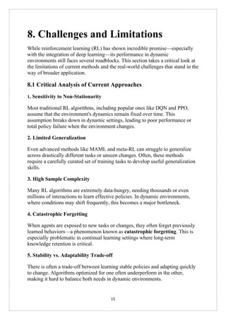 15
8. Challenges and Limitations
While reinforcement learning (RL) has shown incredible promise—especially
with the integration of deep learning—its performance in dynamic
environments still faces several roadblocks. This section takes a critical look at
the limitations of current methods and the real-world challenges that stand in the
way of broader application.
8.1 Critical Analysis of Current Approaches
1. Sensitivity to Non-Stationarity
Most traditional RL algorithms, including popular ones like DQN and PPO,
assume that the environment's dynamics remain fixed over time. This
assumption breaks down in dynamic settings, leading to poor performance or
total policy failure when the environment changes.
2. Limited Generalization
Even advanced methods like MAML and meta-RL can struggle to generalize
across drastically different tasks or unseen changes. Often, these methods
require a carefully curated set of training tasks to develop useful generalization
skills.
3. High Sample Complexity
Many RL algorithms are extremely data-hungry, needing thousands or even
millions of interactions to learn effective policies. In dynamic environments,
where conditions may shift frequently, this becomes a major bottleneck.
4. Catastrophic Forgetting
When agents are exposed to new tasks or changes, they often forget previously
learned behaviors—a phenomenon known as catastrophic forgetting. This is
especially problematic in continual learning settings where long-term
knowledge retention is critical.
5. Stability vs. Adaptability Trade-off
There is often a trade-off between learning stable policies and adapting quickly
to change. Algorithms optimized for one often underperform in the other,
making it hard to balance both needs in dynamic environments.
 