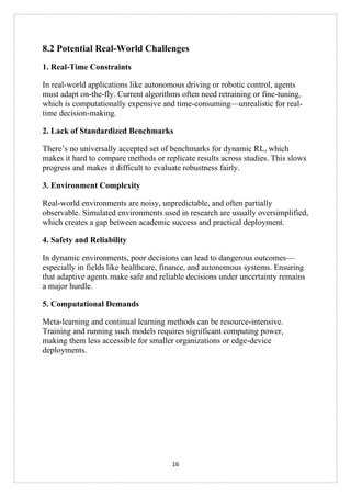 16
8.2 Potential Real-World Challenges
1. Real-Time Constraints
In real-world applications like autonomous driving or robotic control, agents
must adapt on-the-fly. Current algorithms often need retraining or fine-tuning,
which is computationally expensive and time-consuming—unrealistic for real-
time decision-making.
2. Lack of Standardized Benchmarks
There’s no universally accepted set of benchmarks for dynamic RL, which
makes it hard to compare methods or replicate results across studies. This slows
progress and makes it difficult to evaluate robustness fairly.
3. Environment Complexity
Real-world environments are noisy, unpredictable, and often partially
observable. Simulated environments used in research are usually oversimplified,
which creates a gap between academic success and practical deployment.
4. Safety and Reliability
In dynamic environments, poor decisions can lead to dangerous outcomes—
especially in fields like healthcare, finance, and autonomous systems. Ensuring
that adaptive agents make safe and reliable decisions under uncertainty remains
a major hurdle.
5. Computational Demands
Meta-learning and continual learning methods can be resource-intensive.
Training and running such models requires significant computing power,
making them less accessible for smaller organizations or edge-device
deployments.
 