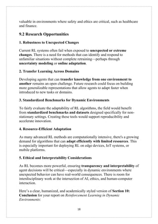 18
valuable in environments where safety and ethics are critical, such as healthcare
and finance.
9.2 Research Opportunities
1. Robustness to Unexpected Changes
Current RL systems often fail when exposed to unexpected or extreme
changes. There is a need for methods that can identify and respond to
unfamiliar situations without complete retraining—perhaps through
uncertainty modeling or online adaptation.
2. Transfer Learning Across Domains
Developing agents that can transfer knowledge from one environment to
another remains an open challenge. Future research could focus on building
more generalizable representations that allow agents to adapt faster when
introduced to new tasks or domains.
3. Standardized Benchmarks for Dynamic Environments
To fairly evaluate the adaptability of RL algorithms, the field would benefit
from standardized benchmarks and datasets designed specifically for non-
stationary settings. Creating these tools would support reproducibility and
accelerate innovation.
4. Resource-Efficient Adaptation
As many advanced RL methods are computationally intensive, there's a growing
demand for algorithms that can adapt efficiently with limited resources. This
is especially important for deploying RL on edge devices, IoT systems, or
mobile platforms.
5. Ethical and Interpretability Considerations
As RL becomes more powerful, ensuring transparency and interpretability of
agent decisions will be critical—especially in dynamic environments where
unexpected behavior can have real-world consequences. There is room for
interdisciplinary work at the intersection of AI, ethics, and human-computer
interaction.
Here’s a clear, humanized, and academically styled version of Section 10:
Conclusion for your report on Reinforcement Learning in Dynamic
Environments:
 