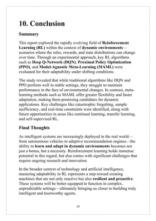 19
10. Conclusion
Summary
This report explored the rapidly evolving field of Reinforcement
Learning (RL) within the context of dynamic environments—
scenarios where the rules, rewards, and state distributions can change
over time. Through an experimental approach, key RL algorithms
such as Deep Q-Network (DQN), Proximal Policy Optimization
(PPO), and Model-Agnostic Meta-Learning (MAML) were
evaluated for their adaptability under shifting conditions.
The study revealed that while traditional algorithms like DQN and
PPO perform well in stable settings, they struggle to maintain
performance in the face of environmental changes. In contrast, meta-
learning methods such as MAML offer greater flexibility and faster
adaptation, making them promising candidates for dynamic
applications. Key challenges like catastrophic forgetting, sample
inefficiency, and real-time constraints were identified, along with
future opportunities in areas like continual learning, transfer learning,
and self-supervised RL.
Final Thoughts
As intelligent systems are increasingly deployed in the real world—
from autonomous vehicles to adaptive recommendation engines—the
ability to learn and adapt in dynamic environments becomes not
just a bonus, but a necessity. Reinforcement learning holds immense
potential in this regard, but also comes with significant challenges that
require ongoing research and innovation.
In the broader context of technology and artificial intelligence,
mastering adaptability in RL represents a step toward creating
machines that are not only reactive but also resilient and proactive.
These systems will be better equipped to function in complex,
unpredictable settings—ultimately bringing us closer to building truly
intelligent and trustworthy agents.
 