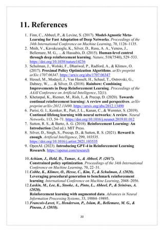 20
11. References
1. Finn, C., Abbeel, P., & Levine, S. (2017). Model-Agnostic Meta-
Learning for Fast Adaptation of Deep Networks. Proceedings of the
34th International Conference on Machine Learning, 70, 1126–1135.
2. Mnih, V., Kavukcuoglu, K., Silver, D., Rusu, A. A., Veness, J.,
Bellemare, M. G., ... & Hassabis, D. (2015). Human-level control
through deep reinforcement learning. Nature, 518(7540), 529–533.
https://doi.org/10.1038/nature14236
3. Schulman, J., Wolski, F., Dhariwal, P., Radford, A., & Klimov, O.
(2017). Proximal Policy Optimization Algorithms. arXiv preprint
arXiv:1707.06347. https://arxiv.org/abs/1707.06347
4. Hessel, M., Modayil, J., Van Hasselt, H., Schaul, T., Ostrovski, G.,
Dabney, W., ... & Silver, D. (2018). Rainbow: Combining
Improvements in Deep Reinforcement Learning. Proceedings of the
AAAI Conference on Artificial Intelligence, 32(1).
5. Khetarpal, K., Riemer, M., Rish, I., & Precup, D. (2020). Towards
continual reinforcement learning: A review and perspectives. arXiv
preprint arXiv:2012.13490. https://arxiv.org/abs/2012.13490
6. Parisi, G. I., Kemker, R., Part, J. L., Kanan, C., & Wermter, S. (2019).
Continual lifelong learning with neural networks: A review. Neural
Networks, 113, 54–71. https://doi.org/10.1016/j.neunet.2019.01.012
7. Sutton, R. S., & Barto, A. G. (2018). Reinforcement Learning: An
Introduction (2nd ed.). MIT Press.
8. Silver, D., Singh, S., Precup, D., & Sutton, R. S. (2021). Reward is
enough. Artificial Intelligence, 299, 103535.
https://doi.org/10.1016/j.artint.2021.103535
9. OpenAI. (2023). Introducing GPT-4 in Reinforcement Learning
Research. https://openai.com/research
10.Achiam, J., Held, D., Tamar, A., & Abbeel, P. (2017).
Constrained policy optimization. Proceedings of the 34th International
Conference on Machine Learning, 70, 22–31.
11.Cobbe, K., Klimov, O., Hesse, C., Kim, T., & Schulman, J. (2020).
Leveraging procedural generation to benchmark reinforcement
learning. International Conference on Machine Learning, 2048–2056.
12.Laskin, M., Lee, K., Stooke, A., Pinto, L., Abbeel, P., & Srinivas, A.
(2020).
Reinforcement learning with augmented data. Advances in Neural
Information Processing Systems, 33, 19884–19895.
13.Francois-Lavet, V., Henderson, P., Islam, R., Bellemare, M. G., &
Pineau, J. (2018).
 