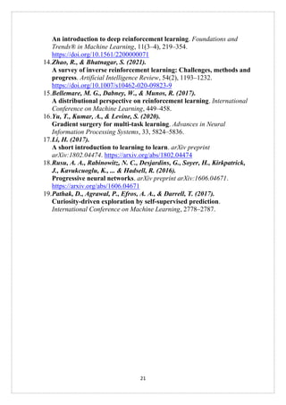 21
An introduction to deep reinforcement learning. Foundations and
Trends® in Machine Learning, 11(3–4), 219–354.
https://doi.org/10.1561/2200000071
14.Zhao, R., & Bhatnagar, S. (2021).
A survey of inverse reinforcement learning: Challenges, methods and
progress. Artificial Intelligence Review, 54(2), 1193–1232.
https://doi.org/10.1007/s10462-020-09823-9
15.Bellemare, M. G., Dabney, W., & Munos, R. (2017).
A distributional perspective on reinforcement learning. International
Conference on Machine Learning, 449–458.
16.Yu, T., Kumar, A., & Levine, S. (2020).
Gradient surgery for multi-task learning. Advances in Neural
Information Processing Systems, 33, 5824–5836.
17.Li, H. (2017).
A short introduction to learning to learn. arXiv preprint
arXiv:1802.04474. https://arxiv.org/abs/1802.04474
18.Rusu, A. A., Rabinowitz, N. C., Desjardins, G., Soyer, H., Kirkpatrick,
J., Kavukcuoglu, K., ... & Hadsell, R. (2016).
Progressive neural networks. arXiv preprint arXiv:1606.04671.
https://arxiv.org/abs/1606.04671
19.Pathak, D., Agrawal, P., Efros, A. A., & Darrell, T. (2017).
Curiosity-driven exploration by self-supervised prediction.
International Conference on Machine Learning, 2778–2787.
 