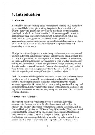 3
4. Introduction
4.1 Context
A subfield of machine learning called reinforcement learning (RL) studies how
agents should behave in a given setting to optimize the accumulation of
rewards. Behavioral psychology serves as the inspiration for reinforcement
learning (RL), which excels at sequential decision-making problems where
learning takes place through interactions with the environment rather than
labeled data. Robotics, game AI (like AlphaGo and OpenAI Five),
recommendation systems, autonomous cars, and industrial automation are just a
few of the fields in which RL has revolutionized computer science and
engineering in recent years.
RL algorithms typically operate in a stationary environment, where the reward
function and system dynamics don't change during training or deployment. But
in practical applications, this presumption is frequently broken. In smart cities,
for example, traffic patterns can vary according to time, weather, or population
density; recommendation systems' user preferences change over time; and the
financial market is naturally unstable. Because of the complexity and realism of
these dynamic environments, previously learned policies may become less
effective or possibly fail entirely if the agent is unable to adjust.
For RL to be more widely applied in real-world systems, non-stationarity issues
must be resolved. It requires RL agents to continuously and independently
adjust to environmental changes in addition to learning the best policies.
Advanced approaches like meta-reinforcement learning, continual learning, and
environment modeling have emerged as a result of this changing landscape, and
they are all intended to improve the adaptability and resilience of RL systems in
dynamic situations.
4.2 Problem Statement
Although RL has shown remarkable success in static and controlled
environments, dynamic and unpredictable changes drastically reduce its
efficacy. The majority of common reinforcement learning algorithms, such as
Proximal Policy Optimization (PPO) and Deep Q-Networks (DQN), are trained
assuming that the behavior of the environment stays constant. Once trained,
these models are unable to adjust to changes in reward signals, state
distributions, or transition probabilities without having to be retrained from
scratch, which is a time-consuming and computationally costly procedure.
 