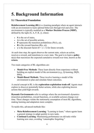 6
5. Background Information
5.1 Theoretical Foundation
Reinforcement Learning (RL) is a learning paradigm where an agent interacts
with an environment to learn optimal behaviors through trial and error. The
environment is typically modeled as a Markov Decision Process (MDP),
defined by the tuple (S, A, P, R, γ), where:
• S is the set of states,
• A is the set of possible actions,
• P represents the transition probabilities (P(s'|s, a)),
• R is the reward function (R(s, a)),
• γ is the discount factor (0 < γ ≤ 1) for future rewards.
At each time step, the agent observes the current state, selects an action,
receives a reward, and transitions to a new state. The goal is to learn a policy
π(a|s) that maximizes the expected cumulative reward over time, known as the
return.
Two main categories of RL algorithms are:
• Model-Free Methods: These learn directly from experience without
building an explicit model of the environment (e.g., Q-learning, DQN,
PPO).
• Model-Based Methods: These involve learning a model of the
environment to plan and simulate future outcomes.
A crucial concept in RL is the exploration-exploitation trade-off. Agents must
explore to discover potentially better actions, while also exploiting known
actions that yield high rewards.
Dynamic Environments refer to settings where the environment's dynamics
(transition probabilities, reward functions, or available actions) change over
time. These changes violate the stationarity assumption of most RL algorithms,
making learning and adaptation more complex.
To tackle this, advanced methods like:
• Meta-Reinforcement Learning: “Learning to learn,” where agents learn
a general strategy to adapt quickly to new tasks.
• Continual Learning: Maintaining performance on old tasks while
learning new ones, avoiding “catastrophic forgetting.”
 