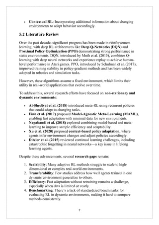7
• Contextual RL: Incorporating additional information about changing
environments to adapt behavior accordingly.
5.2 Literature Review
Over the past decade, significant progress has been made in reinforcement
learning, with deep RL architectures like Deep Q-Networks (DQN) and
Proximal Policy Optimization (PPO) demonstrating strong performance in
static environments. DQN, introduced by Mnih et al. (2015), combines Q-
learning with deep neural networks and experience replay to achieve human-
level performance in Atari games. PPO, introduced by Schulman et al. (2017),
improved training stability in policy-gradient methods and has been widely
adopted in robotics and simulation tasks.
However, these algorithms assume a fixed environment, which limits their
utility in real-world applications that evolve over time.
To address this, several research efforts have focused on non-stationary and
dynamic environments:
• Al-Shedivat et al. (2018) introduced meta-RL using recurrent policies
that could adapt to changing tasks.
• Finn et al. (2017) proposed Model-Agnostic Meta-Learning (MAML),
enabling fast adaptation with minimal data for new environments.
• Nagabandi et al. (2018) explored combining model-based and meta-
learning to improve sample efficiency and adaptability.
• Xu et al. (2020) proposed context-based policy adaptation, where
agents infer environment changes and adjust policies accordingly.
• Ditzler et al. (2015) reviewed continual learning challenges, including
catastrophic forgetting in neural networks—a key issue in lifelong
learning agents.
Despite these advancements, several research gaps remain:
1. Scalability: Many adaptive RL methods struggle to scale to high-
dimensional or complex real-world environments.
2. Transferability: Few studies address how well agents trained in one
dynamic environment generalize to others.
3. Efficiency: Fast adaptation without retraining remains a challenge,
especially when data is limited or costly.
4. Benchmarking: There’s a lack of standardized benchmarks for
evaluating RL in dynamic environments, making it hard to compare
methods consistently.
 