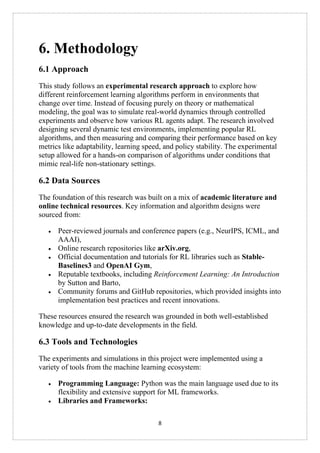 8
6. Methodology
6.1 Approach
This study follows an experimental research approach to explore how
different reinforcement learning algorithms perform in environments that
change over time. Instead of focusing purely on theory or mathematical
modeling, the goal was to simulate real-world dynamics through controlled
experiments and observe how various RL agents adapt. The research involved
designing several dynamic test environments, implementing popular RL
algorithms, and then measuring and comparing their performance based on key
metrics like adaptability, learning speed, and policy stability. The experimental
setup allowed for a hands-on comparison of algorithms under conditions that
mimic real-life non-stationary settings.
6.2 Data Sources
The foundation of this research was built on a mix of academic literature and
online technical resources. Key information and algorithm designs were
sourced from:
• Peer-reviewed journals and conference papers (e.g., NeurIPS, ICML, and
AAAI),
• Online research repositories like arXiv.org,
• Official documentation and tutorials for RL libraries such as Stable-
Baselines3 and OpenAI Gym,
• Reputable textbooks, including Reinforcement Learning: An Introduction
by Sutton and Barto,
• Community forums and GitHub repositories, which provided insights into
implementation best practices and recent innovations.
These resources ensured the research was grounded in both well-established
knowledge and up-to-date developments in the field.
6.3 Tools and Technologies
The experiments and simulations in this project were implemented using a
variety of tools from the machine learning ecosystem:
• Programming Language: Python was the main language used due to its
flexibility and extensive support for ML frameworks.
• Libraries and Frameworks:
 