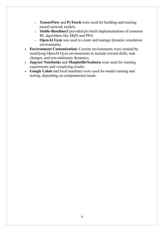 9
o TensorFlow and PyTorch were used for building and training
neural network models.
o Stable-Baselines3 provided pre-built implementations of common
RL algorithms like DQN and PPO.
o OpenAI Gym was used to create and manage dynamic simulation
environments.
• Environment Customization: Custom environments were created by
modifying OpenAI Gym environments to include reward shifts, task
changes, and non-stationary dynamics.
• Jupyter Notebooks and Matplotlib/Seaborn were used for running
experiments and visualizing results.
• Google Colab and local machines were used for model training and
testing, depending on computational needs.
 