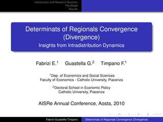 Introduction and Research Question
                           The Model
                              Results




Determinats of Regionals Convergence
            (Divergence)
      Insights from Intradistribution Dynamics


    Fabrizi E.1           Guastella G.2             Timpano F.1

             1 Dep. of Economics and Social Sciences

       Faculty of Economics - Catholic University, Piacenza
                 2 DoctoralSchool in Economic Policy
                     Catholic University, Piacenza


     AISRe Annual Conference, Aosta, 2010


            Fabrizi-Guastella-Timpano   Determinats of Regionals Convergence (Divergence)
 