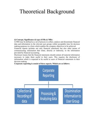 Theoretical Background
(i) Concept, Significance & type of FRs & MRs:
A FRS may be defined as a set of process to collect, analyze and disseminate financial
data and information to the relevant user groups within acceptable time for decision
making purposes in a form which enables the company objectives to be achieved.
Financial reports includes not only financial statements but also other means of
communicating information that relate, directly or indirectly, to the information
provided by financial accounting.
Disclosure means that the financial statements should contain all material information
necessary to make them useful to their users. This requires the disclosure of
information which is expected to be useful to users of financial statements in their
decision making.
Corporate reporting is consist of three aspects. Which are as follows-
 