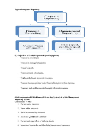 Types of corporate Reporting
(ii) Objectives of CRS (Corporate Reporting System)
- To assist in investment.
- To assist in managerial decision.
- To decrease risk.
- To measure and collect zakat.
- To plan and allocate economic resources.
- To assist business entities, banks/financial instution in their planning.
- To ensure truth and fareness in financial information system.
(iii) Components of FRS (Financial Reporting System) & MRS (Management
Reporting System)
Components of FRS
1. Current value statement
2. Value added statement
3. Social accountability statement
4. Zakat and Qard Hasan Statement
5. Current cash equivalent of Valuing Assets
6. Mudaraba, Musharaka and Murabaha Statements of investment
 