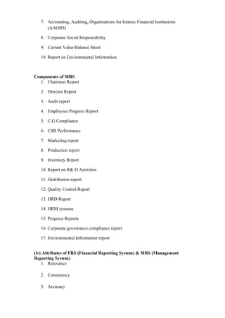 7. Accounting, Auditing, Organizations for Islamic Financial Institutions
(AAOIFI)
8. Corporate Social Responsibility
9. Current Value Balance Sheet
10. Report on Environmental Information
Components of MRS
1. Chairman Report
2. Director Report
3. Audit report
4. Employees Progress Report
5. C.G Compliance
6. CSR Performance
7. Marketing report
8. Production report
9. Inventory Report
10. Report on R& D Activities
11. Distribution report
12. Quality Control Report
13. HRD Report
14. HRM systems
15. Progress Reports
16. Corporate governance compliance report
17. Environmental Information report
(iv) Attributes of FRS (Financial Reporting System) & MRS (Management
Reporting System)
1. Relevance
2. Consistency
3. Accuracy
 