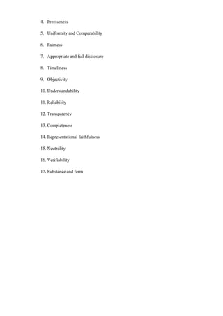 4. Preciseness
5. Uniformity and Comparability
6. Fairness
7. Appropriate and full disclosure
8. Timeliness
9. Objectivity
10. Understandability
11. Reliability
12. Transparency
13. Completeness
14. Representational faithfulness
15. Neutrality
16. Verifiability
17. Substance and form
 