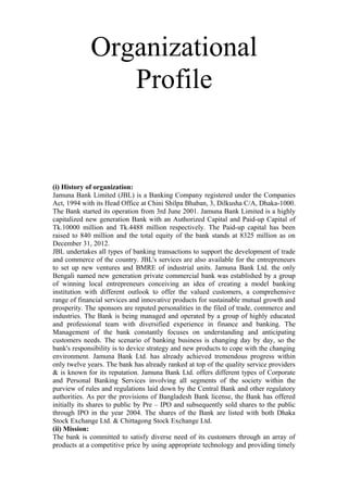 Organizational
Profile
(i) History of organization:
Jamuna Bank Limited (JBL) is a Banking Company registered under the Companies
Act, 1994 with its Head Office at Chini Shilpa Bhaban, 3, Dilkusha C/A, Dhaka-1000.
The Bank started its operation from 3rd June 2001. Jamuna Bank Limited is a highly
capitalized new generation Bank with an Authorized Capital and Paid-up Capital of
Tk.10000 million and Tk.4488 million respectively. The Paid-up capital has been
raised to 840 million and the total equity of the bank stands at 8325 million as on
December 31, 2012.
JBL undertakes all types of banking transactions to support the development of trade
and commerce of the country. JBL's services are also available for the entrepreneurs
to set up new ventures and BMRE of industrial units. Jamuna Bank Ltd. the only
Bengali named new generation private commercial bank was established by a group
of winning local entrepreneurs conceiving an idea of creating a model banking
institution with different outlook to offer the valued customers, a comprehensive
range of financial services and innovative products for sustainable mutual growth and
prosperity. The sponsors are reputed personalities in the filed of trade, commerce and
industries. The Bank is being managed and operated by a group of highly educated
and professional team with diversified experience in finance and banking. The
Management of the bank constantly focuses on understanding and anticipating
customers needs. The scenario of banking business is changing day by day, so the
bank's responsibility is to device strategy and new products to cope with the changing
environment. Jamuna Bank Ltd. has already achieved tremendous progress within
only twelve years. The bank has already ranked at top of the quality service providers
& is known for its reputation. Jamuna Bank Ltd. offers different types of Corporate
and Personal Banking Services involving all segments of the society within the
purview of rules and regulations laid down by the Central Bank and other regulatory
authorities. As per the provisions of Bangladesh Bank license, the Bank has offered
initially its shares to public by Pre – IPO and subsequently sold shares to the public
through IPO in the year 2004. The shares of the Bank are listed with both Dhaka
Stock Exchange Ltd. & Chittagong Stock Exchange Ltd.
(ii) Mission:
The bank is committed to satisfy diverse need of its customers through an array of
products at a competitive price by using appropriate technology and providing timely
 