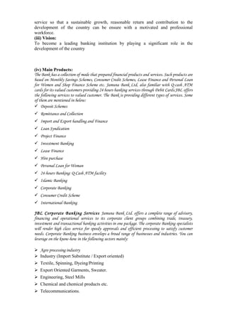 service so that a sustainable growth, reasonable return and contribution to the
development of the country can be ensure with a motivated and professional
workforce.
(iii) Vision:
To become a leading banking institution by playing a significant role in the
development of the country
(iv) Main Products:
The Bank has a collection of mode that prepared financial products and services. Such products are
based on Monthly Savings Schemes, Consumer Credit Schemes, Lease Finance and Personal Loan
for Women and Shop Finance Scheme etc. Jamuna Bank Ltd, also familiar with Q-cash ATM
cards for its valued customers providing 24 hours banking services through Debit Cards.JBL offers
the following services to valued customer. The Bank is providing different types of services. Some
of them are mentioned in below:
Deposit Schemes
Remittance and Collection
Import and Export handling and Finance
Loan Syndication
Project Finance
Investment Banking
Lease Finance
Hire purchase
Personal Loan for Woman
24-hours Banking: Q-Cash ATM facility
Islamic Banking
Corporate Banking
Consumer Credit Scheme
International Banking
JBL Corporate Banking Services Jamuna Bank Ltd. offers a complete range of advisory,
financing and operational services to its corporate client groups combining trade, treasury,
investment and transactional banking activities in one package. The corporate Banking specialists
will render high class service for speedy approvals and efficient processing to satisfy customer
needs. Corporate Banking business envelops a broad range of businesses and industries. You can
leverage on the know-how in the following sectors mainly:
Agro processing industry
Industry (Import Substitute / Export oriented)
Textile, Spinning, Dyeing/Printing
Export Oriented Garments, Sweater.
Engineering, Steel Mills
Chemical and chemical products etc.
Telecommunications.
 