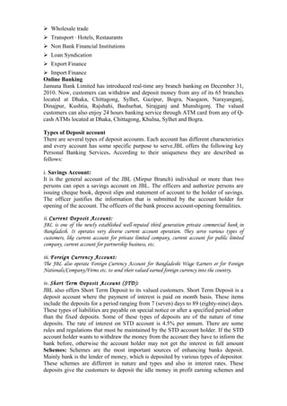 Wholesale trade
Transport · Hotels, Restaurants
Non Bank Financial Institutions
Loan Syndication
Export Finance
Import Finance
Online Banking
Jamuna Bank Limited has introduced real-time any branch banking on December 31,
2010. Now, customers can withdraw and deposit money from any of its 65 branches
located at Dhaka, Chittagong, Sylhet, Gazipur, Bogra, Naogaon, Narayanganj,
Dinajpur, Kushtia, Rajshahi, Bashurhat, Sirajganj and Munshigonj. The valued
customers can also enjoy 24 hours banking service through ATM card from any of Q-
cash ATMs located at Dhaka, Chittagong, Khulna, Sylhet and Bogra.
Types of Deposit account
There are several types of deposit accounts. Each account has different characteristics
and every account has some specific purpose to serve.JBL offers the following key
Personal Banking Services. According to their uniqueness they are described as
follows:
i. Savings Account:
It is the general account of the JBL (Mirpur Branch) individual or more than two
persons can open a savings account on JBL. The officers and authorize persons are
issuing cheque book, deposit slips and statement of account to the holder of savings.
The officer justifies the information that is submitted by the account holder for
opening of the account. The officers of the bank process account-opening formalities.
ii. Current Deposit Account:
JBL is one of the newly established well-reputed third generation private commercial bank in
Bangladesh. It operates very diverse current account operation. They serve various types of
customers, like current account for private limited company, current account for public limited
company, current account for partnership business, etc.
iii. Foreign Currency Account:
The JBL also operate Foreign Currency Account for Bangladeshi Wage Earners or for Foreign
Nationals/Company/Firms etc. to send their valued earned foreign currency into the country.
iv. Short Term Deposit Account (STD):
JBL also offers Short Term Deposit to its valued customers. Short Term Deposit is a
deposit account where the payment of interest is paid on month basis. These items
include the deposits for a period ranging from 7 (seven) days to 89 (eighty-nine) days.
These types of liabilities are payable on special notice or after a specified period other
than the fixed deposits. Some of these types of deposits are of the nature of time
deposits. The rate of interest on STD account is 4.5% per annum. There are some
rules and regulations that must be maintained by the STD account holder. If the STD
account holder wants to withdraw the money from the account they have to inform the
bank before, otherwise the account holder may not get the interest in full amount
Schemes: Schemes are the most important sources of enhancing banks deposit.
Mainly bank is the lender of money, which is deposited by various types of depositor.
These schemes are different in nature and types and also in interest rates. These
deposits give the customers to deposit the idle money in profit earning schemes and
 