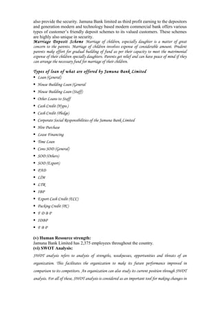 also provide the security. Jamuna Bank limited as third profit earning to the depositors
and generation modern and technology based modern commercial bank offers various
types of customer’s friendly deposit schemes to its valued customers. These schemes
are highly also unique in security.
Marriage Deposit Scheme Marriage of children, especially daughter is a matter of great
concern to the parents. Marriage of children involves expense of considerable amount. Prudent
parents make effort for gradual building of fund as per their capacity to meet the matrimonial
expense of their children specially daughters. Parents get relief and can have peace of mind if they
can arrange the necessary fund for marriage of their children.
Types of loan of what are offered by Jamuna Bank Limited
Loan (General)
House Building Loan (General
House Building Loan (Staff)
Other Loans to Staff
Cash Credit (Hypo.)
Cash Credit (Pledge)
Corporate Social Responsibilities of the Jamuna Bank Limited
Hire Purchase
Lease Financing
Time Loan
Cons SOD (General)
SOD (Others)
SOD (Export)
PAD
LlM
LTR
IBP
Export Cash Credit (ECC)
Packing Credit (PC)
F D B P
IDBP
F B P
(v) Human Resource strength:
Jamuna Bank Limited has 2,375 employees throughout the country.
(vi) SWOT Analysis:
SWOT analysis refers to analysis of strengths, weaknesses, opportunities and threats of an
organization. This facilitates the organization to make its future performance improved in
comparison to its competitors. An organization can also study its current position through SWOT
analysis. For all of these, SWOT analysis is considered as an important tool for making changes in
 