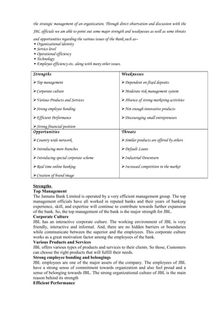 the strategic management of an organization. Through direct observation and discussion with the
JBL officials we am able to point out some major strength and weaknesses as well as some threats
and opportunities regarding the various issues of the Bank such as–
• Organizational identity
• Service level
• Operational efficiency
• Technology
• Employee efficiency etc. along with many other issues.
Strengths
Top management
Corporate culture
Various Products and Services
Strong employee bonding
Efficient Performance
Strong financial position
Weaknesses
Dependent on fixed deposits
Moderate risk management system
Absence of strong marketing activities
Not enough innovative products
Discouraging small entrepreneurs
Opportunities
Country wide network
Introducing more branches
Introducing special corporate scheme
Real time online banking
Creation of brand image
Threats
Similar products are offered by others
Default Loans
Industrial Downturn
Increased competition in the market
Strengths
Top Management
The Jamuna Bank Limited is operated by a very efficient management group. The top
management officials have all worked in reputed banks and their years of banking
experience, skill, and expertise will continue to contribute towards further expansion
of the bank. So, the top management of the bank is the major strength for JBL.
Corporate Culture
JBL has an interactive corporate culture. The working environment of JBL is very
friendly, interactive and informal. And, there are no hidden barriers or boundaries
while communicate between the superior and the employees. This corporate culture
works as a great motivation factor among the employees of the bank.
Various Products and Services
JBL offers various types of products and services to their clients. So those, Customers
can choose the right products that will fulfill their needs.
Strong employee bonding and belongings
JBL employees are one of the major assets of the company. The employees of JBL
have a strong sense of commitment towards organization and also feel proud and a
sense of belonging towards JBL. The strong organizational culture of JBL is the main
reason behind its strength
Efficient Performance
 