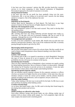 It has been seen from customers’ opinion that JBL provides hassle-free customer
services to its client comparing to other financial institutions of Bangladesh.
Personalized approach to the needs of customers is its motto.
Strong Financial Position
It has been seen that the net profit has been gradually rising over the years.
Furthermore, JBL is not just sitting on its previous year’s success, but also taking
initiatives to improve. One of the employees has said,
Weakness
Dependent on fixed deposits
Jamuna Bank heavily dependents on fixed deposit. The bank have to pay large
amount of interest for the just because of highly depend on fixed deposit.
Moderate risk management system
JBL risk management system is not that much secured. They need to develop their
risk grading system.
Absence of strong marketing activities
JBL currently don't have any strong marketing activities through mass media e.g.
Television. TV ads play vital role in awareness building. JBL has no such TV ad
campaign. Although they do a lot of CSR activities compared to other banks.
Not enough innovative products
In order to be more competitive in the market, JBL should come up with more new
attractive and innovative products. This is one of the weaknesses that JBL is currently
passing through but plans to get rid of by 2010.
Discouraging small entrepreneurs
JBL provides clean Import Loan to most of its solvent clients. But they usually do not
want to finance small entrepreneurs whose financial standing is not clean to them.
Opportunities
Country wide network
The ultimate goal of JBL is to expand its operations to whole Bangladesh. Nurturing
this type of vision & mission & to act as required, will not only increase JBL's
profitability but also will secure its existence in the log run.
Introducing more branches
There are many important places in Bangladesh, where customers are eagerly waiting
for doing banking transactions. But no existence of banks is in those places. Although
JBL already has 65 branches to provide services to its customers, it must also open
more branches in those places where people needs banking facilities.
Introducing special corporate scheme
JBL can introduce special corporate schemes for the corporate customers or officers
who have an income level higher from the service holders. At the same time, they can
introduce schemes or loans for various service holders. And the schemes should be
separate according to the professions, such as engineers, lawyers, doctors etc.
Real time online banking
Today online banking is the best way to earn profit for the bank. So JBL have to earn
more profit by developing online banking system.
Creation of brand image
As we know that brand creates value. So JBL need to develop their brand image by
developing their products and services.
Threats
Similar products are offered by other banks
Now-a-days different foreign and private banks are also offering similar type of
products with an almost similar profit margin. So, if all competitors fight with the
same weapon, the natural result is declining profit.
 