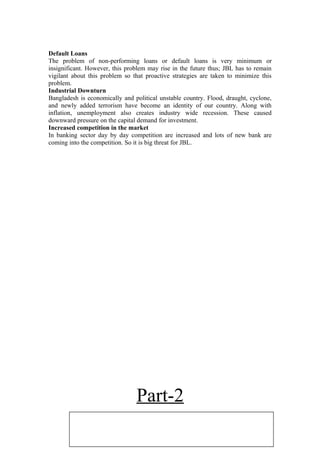 Default Loans
The problem of non-performing loans or default loans is very minimum or
insignificant. However, this problem may rise in the future thus; JBL has to remain
vigilant about this problem so that proactive strategies are taken to minimize this
problem.
Industrial Downturn
Bangladesh is economically and political unstable country. Flood, draught, cyclone,
and newly added terrorism have become an identity of our country. Along with
inflation, unemployment also creates industry wide recession. These caused
downward pressure on the capital demand for investment.
Increased competition in the market
In banking sector day by day competition are increased and lots of new bank are
coming into the competition. So it is big threat for JBL.
Part-2
 