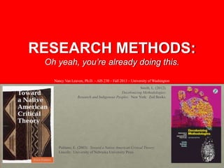 RESEARCH METHODS:
Oh yeah, you’re already doing this.
Nancy Van Leuven, Ph.D. – AIS 230 – Fall 2013 – University of Washington
Smith, L. (2012).
Decolonizing Methodologies:
Research and Indigenous Peoples. New York: Zed Books.

Pulitano, E. (2003). Toward a Native American Critical Theory.
Lincoln: University of Nebraska University Press

 