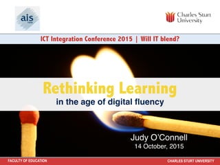 FACULTY OF EDUCATION CHARLES STURT UNIVERSITY
Rethinking Learning
in the age of digital ﬂuency
ICT Integration Conference 2015 | Will IT blend?
Judy O’Connell
14 October, 2015
 