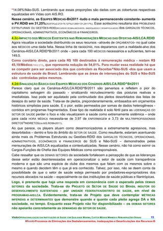 *14,08%Não-SUS. Lembrando que essas proporções são dadas com as coberturas respectivas
equalizadas em Vidas com AIS.RO.
Nesse cenário, as EQUIPES MÉDICAS-BR2011 -tudo o mais permanecendo constante- aumenta
o PV.RDID em 31,25%(25,873%x2,213+74,127%x1,000=131,25117%). Esse acréscimo resultaria dos PROBLEMAS
ESTRUTURAIS OU GESTÕES-RDID(RECURSOS DESBALANCEADOS, INADEQUADOS E DESARTICULADOS) dos GARGALOS TÉCNICOS,
OPERACIONAIS, ADMINISTRATIVOS, ECONÔMICOS e FINANCEIROS.

4.2c-IMPACTO DOS MÉDICOS EXISTENTES NAS REMUNERAÇÕES MÉDICAS DAS OFERTAS-AIS/LCA.RDID
Agora visualize a sociedade distribuindo os seus recursos –através de ORÇAMENTOS- no qual cabe
aos MÉDICOS uma dada fatia. Nessa linha de raciocínio, nos deparamos com a realidade-alvo dos
Cenários-AIS/LCA.RDID^Br2011 onde – para cada 100 MÉDICOS necessários e suficientes, tem-se
149,5.
Como corolário direto, para cada R$ 100 destinados à remuneração médica - restam R$
45,19/Médico(100/2,213), que representa redução de 54,81%. Para mudar essa realidade há que
se competir para ser associado dos que controlam as Receitas^Não-SUS -dos que usam a
estrutura de saúde do Brasil. Lembrando que as áreas de intersecções do SUS e Não-SUS
são controladas pelos mesmos.
4.2d-SINALIZAÇÃO BÁSICA DAS EQUIPES MÉDICAS DOS CENÁRIOS-AIS/LCA.RDID^BR2011
Parece claro que os Cenários-AIS/LCA.RDID^Br2011 são perversos e refletem o pior do
capitalismo selvagem do passado - sinalizando recrudescimento das posturas reativas e
imediatistas. Isso pode ser aquilatado pela continuidade dos pleitos desorbitados das listas de
desejos do setor de saúde. Trata-se de pleitos, preponderantemente, embasados em orçamentos
históricos simplistas para saúde. E o pior, estão permeados por somas de dados heterogêneos -
contidos em programas fragmentados. Esse tipo de realidade é solo fértil para as LIDERANÇAS DO
SETOR DE SAÚDE perder o foco e não visualizarem a saúde como extremamente sistêmica – onde
para cada HORA MÉDICA necessita-se de 3,97 de ENFERMAGEM e 3,73 de MULTRIPROFISSIONAIS
DIRETOS ^INDIRETOS(EM AIS.ROBR2011).
Ao que parece, os players atuam como desarmonizadores e extremamente agressivos, mas
desorbitados – dentro e fora do âmbito do SETOR DE SAÚDE. Como resultante, estariam acentuando
ainda mais os Problemas Estruturais ou Gestões-RDID dos GARGALOS TÉCNICOS, OPERACIONAIS,
ADMINISTRATIVOS, ECONÔMICOS e FINANCEIROS do SUS e Não-SUS – demonstrados pelas
mensurações de AIS/LCA equalizadas e contextualizadas. Nesse cenário, não há como eximir os
Cargos-Funções de Chefia das Equipes Médicas como corresponsáveis.
Cabe ressaltar que os DEMAIS SETORES da sociedade fortalecem a percepção de que as lideranças
desse setor estão desinteressadas em operacionalizar o setor de saúde com transparência
moderna e que são uma espécie de clube dos mesmos que falam com os mesmos sobre o
mesmo e quando decidem têm o que já era conhecido. Talvez, por isso, não se deem conta da
possibilidade de que o setor de saúde esteja permeado por predadores-expropriadores dos
recursos alocados na saúde – especialmente os das instituições de saúde públicas e filantrópicas.
Logo, é premente que haja uma resposta em consonância com o esperado pelos DEMAIS
SETORES da sociedade. Trata-se do PROJETO DE SETOR DE SAÚDE DO BRASIL INDUTOR DO
DESENVOLVIMENTO SUSTENTADO - por UNIDADE FEDERATIVA/DISTRITO DE SAÚDE, em nível de
PROGRAMAS-AIS/LCA. Evidentemente, trata-se de Projeto que deve contemplar MÉTRICAS
INFERIDAS e DETERMINANTES que demonstre quando e quanto cada pleito agrega DA e NA
sociedade, no tempo. Enquanto esse Projeto não for disponibilizado – os DEMAIS SETORES
não apoiarão concretamente as DEMANDAS do SETOR DE SAÚDE.

VisãoOPERACIONALIZAÇÃO DAS INSTITUIÇÕES DE SAÚDE COM QUALIDADE MÁXIMA, CUSTOS MÉDIOS MÍNIMOS E REMUNERAÇÕES DIGNAS   15.
           MissãoProcessos de Eliminações dos Desbalanceamentos, Inadequações e Desarticulações dos Recursos-IS
 