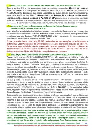 4.3b-IMPACTO DA EQUIPE DE ENFERMAGEM EXISTENTES NO PV DAS OFERTAS-AIS/LCA.RDID
Retorne ao Item-4.1b e veja que as EQUIPES DE ENFERMAGEM representam 20,898% do PREÇO DE
VENDA do Br2011 – contemplando as coberturas de Vidas com AIS.RO de: *85,92%SUS e
*14,08%Não-SUS. Lembrando que essas proporções são dadas com as coberturas respectivas
equalizadas em Vidas com AIS.RO. Nesse cenário, as EQUIPES MÉDICAS-BR2011 -tudo o mais
permanecendo constante- aumenta o PV.RDID em 35%(20,898%x2,675+79.102%x1,000=135,00415%). Esse
acréscimo resultaria dos PROBLEMAS ESTRUTURAIS OU GESTÕES-RDID(RECURSOS DESBALANCEADOS, INADEQUADOS E
DESARTICULADOS) dos GARGALOS TÉCNICOS, OPERACIONAIS, ADMINISTRATIVOS, ECONÔMICOS e FINANCEIROS.


4.3c-IMPACTO DAS EQUIPES DE ENFERMAGEM NAS REMUNERAÇÕES DOS PROFISSIONAIS DE
     ENFERMAGEM DAS OFERTAS-AIS/LCA.RDID
Agora visualize a sociedade distribuindo os seus recursos –através de ORÇAMENTOS- no qual cabe
aos PROFISSIONAIS DA ENFERMAGEM uma dada fatia. Nessa linha de raciocínio, nos deparamos com
a realidade-alvo dos Cenários-AIS/LCA.RDID^Br2011 onde – para cada 100 PROFISSIONAIS DA
ENFERMAGEM necessários e suficientes, tem-se 180,7.
Como corolário direto, para cada R$ 100 destinados às remunerações da enfermagem -
restam R$ 37,383/Profissional da Enfermagem(100/2,675), que representa redução de 62,617%.
Para mudar essa realidade há que se competir para ser associado dos que controlam as
Receitas^Não-SUS -dos que usam a estrutura de saúde do Brasil. Lembrando que as áreas
de intersecções do SUS e Não-SUS são controladas pelos mesmos.
4.3d-SINALIZAÇÃO BÁSICA DAS EQUIPES ENFERMAGEM DOS CENÁRIOS-AIS/LCA.RDID^BR2011
Parece claro que os Cenários-AIS/LCA.RDID^Br2011 são perversos e refletem o pior do
capitalismo selvagem do passado - sinalizando recrudescimento das posturas reativas e
imediatistas. Isso pode ser aquilatado pela continuidade dos pleitos desorbitados das listas de
desejos do setor de saúde. Trata-se de pleitos, preponderantemente, embasados em orçamentos
históricos simplistas para saúde. E o pior, estão permeados por somas de dados heterogêneos -
contidos em programas fragmentados. Esse tipo de realidade é solo fértil para as LIDERANÇAS DO
SETOR DE SAÚDE perder o foco e não visualizarem a saúde como extremamente sistêmica – onde
para cada HORA MÉDICA necessita-se 3,97 DE ENFERMAGEM e 3,73 DE MULTIPROFISSIONAIS
DIRETOS^INDIRETOS(EM AIS.ROBR2011).
Ao que parece, os players atuam como desarmonizadores extremamente agressivos, mas
desorbitados – dentro e fora do âmbito do SETOR DE SAÚDE. Como resultante, acentuam ainda
mais os PROBLEMAS ESTRUTURAIS ou GESTÕES-RDID dos GARGALOS TÉCNICOS, OPERACIONAIS,
ADMINISTRATIVOS, ECONÔMICOS e FINANCEIROS do SUS e Não-SUS – demonstrados pelas
mensurações de AIS/LCA equalizadas e contextualizadas. Nesse cenário, não há como eximir os
Cargos-Funções de Chefia da Enfermagem como corresponsáveis.
Cabe ressaltar que os DEMAIS SETORES da sociedade fortalecem a percepção de que as lideranças
desse setor estão desinteressadas em operacionalizar o setor de saúde com transparência
moderna e que são uma espécie de clube dos mesmos que falam com os mesmos sobre o
mesmo e quando decidem têm o que já era conhecido. Talvez, por isso, não se deem conta da
possibilidade de que o setor de saúde esteja permeado por predadores-expropriadores dos
recursos alocados na saúde – especialmente os das instituições de saúde públicas e filantrópicas.
Logo, é premente que haja uma resposta em consonância com o esperado pelos DEMAIS
SETORES da sociedade. Trata-se do PROJETO DE SETOR DE SAÚDE INDUTOR DO DESENVOLVIMENTO
SUSTENTADO DO BRASIL - por UNIDADE FEDERATIVA/DISTRITO DE SAÚDE, em nível de PROGRAMAS-
AIS/LCA. Evidentemente, trata-se de Projeto que deve contemplar MÉTRICAS INFERIDAS e
DETERMINANTES que demonstre o quanto cada pleito agrega DA e NA sociedade, no tempo.
VisãoOPERACIONALIZAÇÃO DAS INSTITUIÇÕES DE SAÚDE COM QUALIDADE MÁXIMA, CUSTOS MÉDIOS MÍNIMOS E REMUNERAÇÕES DIGNAS   17.
           MissãoProcessos de Eliminações dos Desbalanceamentos, Inadequações e Desarticulações dos Recursos-IS
 