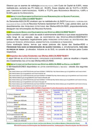 Observe que os exames de radiologia(CONVENCIONAL+DIGITAL) com Custo de Capital de 8,06%, nessa
realidade-alvo, aumenta seu PV médio em 94,26%. Essas relações são de 10,41% e 49,54%
para TOMOGRAFIA COMPUTADORIZADA, 19,84% e 77,27% para RESSONÂNCIA MAGNÉTICA, 4,49% e
62,84% para ULTRA-SONOGRAFIA.
4.4c-IMPACTO DOS EQUIPAMENTOS EXISTENTES NAS REMUNERAÇÕES DO QUADRO FUNCIONAL
       DAS OFERTAS-AIS/LCA.RDID^BR2011
As Demandas-AIS/LCA.RO sinalizam que na realidade-alvo do Br2011(85,92%SUS E 14,08%NÃO-SUS,
EQUALIZADOS EM VIDAS COM AIS) os Recursos Humanos representam 67,747%. Logo, parece claro, que os

desorbitamentos dos PROBLEMAS ESTRUTURAIS das Ofertas-AIS/LCA.RDID, preponderantemente,
desaguam nas remunerações dos Recursos Humanos.
4.4d-SINALIZAÇÃO BÁSICA DOS EQUIPAMENTOS DAS OFERTAS-AIS/LCA.RDID^BR2011
Agora considere o quanto o setor de saúde é extremamente sistêmico e que esses equipamentos
estão longe de ser exceção. Logo, os INVESTIMENTOS das OFERTAS-AIS/LCA.RDID^Br2011
também estão impactados negativamente pelos PROBLEMAS ESTRUTURAIS ou GESTÕES-RDID dos
GARGALOS TÉCNICOS, OPERACIONAIS, ADMINISTRATIVOS, ECONÔMICOS e FINANCEIROS.
Como sinalização básica, tem-se que essas posturas são típicas das Gestões-RDID e
PRESSIONAM PARA BAIXO AS REMUNERAÇÕES do QUADRO FUNCIONAL e, simultaneamente, PARA CIMA
OS PREÇOS DE VENDA - já elevados. Inclusive os do SUS, no conceito de Serviços pelos Custos
respectivos.

4.5-Impactos dos Leitos Existentes nas Ofertas-AIS/LCA.RDID^Br2011
A seguir têm-se os LEITOS INSTALADOS, CAPACIDADE e NECESSÁRIOS - para se visualizar o impacto
dos investimentos nos LEITOS das Ofertas-AIS/LCA.RDID.
4.5a-IMPACTO DOS LEITOS EXISTENTES NAS OFERTAS-AIS/LCA.RDID NA ESCALA DO BR2011
O MS^DataSUSCNES disponibiliza OS LEITOS EXISTENTES(SUS e Não-SUS) - através dos seguintes
hiperlinks:
   1
    http://www2.datasus.gov.br/DATASUS/index.php?area=0204&id=11665&VObj= http://tabnet.datasus.gov.br/cgi/deftohtm.exe?cnes/cnv/leiint
   1
    http://tabnet.datasus.gov.br/cgi/deftohtm.exe?cnes/cnv/leiintbr.def
   2
    http://www2.datasus.gov.br/DATASUS/index.php?area=0204&id=1479586&VObj=http://tabnet.datasus.gov.br/cgi/deftohtm.exe?cnes/cnv/leiuti
   2
    http://tabnet.datasus.gov.br/cgi/deftohtm.exe?cnes/cnv/leiutibr.def
   3
    http://www2.datasus.gov.br/DATASUS/index.php?area=0204&id=11670&Vobj=http://tabnet.datasus.gov.br/cgi/deftohtm.exe?cnes/cnv/recurg
   3
    http://tabnet.datasus.gov.br/cgi/deftohtm.exe?cnes/cnv/recurgbr.def
   4
    http://www2.datasus.gov.br/DATASUS/index.php?area=0204&id=11670&VObj=http://tabnet.datasus.gov.br/cgi/deftohtm.exe?cnes/cnv/recurg
   4
    http://tabnet.datasus.gov.br/cgi/deftohtm.exe?cnes/cnv/recurgbr.def
       Leitos Existentes nas Ofertas-AIS/LCA.RDID e Capacidade X Leitos Necessários das Demandas-AIS/LCA.RO
                Discriminação                          Leitos Existentes           CapacidadeVidas com AIS      Leitos Necessários
                                                     LeitosNo      % s/Tot         VidasNo          Ki           No         % s/Tot
                        1
I1-Gineco-Obstetrícia                                      58.676         9,99%     503.045.535        3,869         22.453      9,63%
            Vidas com AIS/Leito                           2.216,0                                      2,613         8.573,3
            1
I2-Pediatria                                               60.143         10,24%    534.037.626        4,107         21.679      9,30%
            Vidas com AIS/Leito                           2.161,9                                      2,774         8.879,5
                   1
I3-Clínica Médica                                        209.700          35,71%    473.969.659        3,645         85.166     36,54%
            Vidas com AIS/Leito                             620,1                                      2,462         2.260,2
                     1
I4-Clínica Cirúrgica                                     119.023          20,27%    402.613.517        3,096         56.906     24,42%
            Vidas com AIS/Leito                           1.092,4                                      2,092         3.382,7
                1
I5-Hospital-Dia                                             8.859         1,51%     489.459.759        3,764           3.484     1,50%
            Vidas com AIS/Leito                          14.677,3                                      2,543        55.250,0
                        2
I6-ComplementaresUTIs                                     47.394         8,07%     245.486.109        1,888         37.163     15,95%
            Vidas com AIS/Leito                           2.743,5                                      1,275         5.179,7
                                3 o
I7-Urgência(Repouso^Obsevação) N                          44.219         7,53%    1.374.243.566      10,569           6.194     2,66%
            Vidas com AIS/Leito                           2.940,5                                      7,139        31.078,1
VisãoOPERACIONALIZAÇÃO DAS INSTITUIÇÕES DE SAÚDE COM QUALIDADE MÁXIMA, CUSTOS MÉDIOS MÍNIMOS E REMUNERAÇÕES DIGNAS                  19.
            MissãoProcessos de Eliminações dos Desbalanceamentos, Inadequações e Desarticulações dos Recursos-IS
 