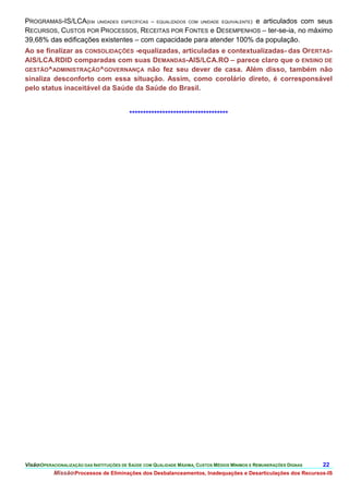 PROGRAMAS-IS/LCA(EM UNIDADES ESPECÍFICAS – EQUALIZADOS COM UNIDADE EQUIVALENTE) e articulados com seus
RECURSOS, CUSTOS POR PROCESSOS, RECEITAS POR FONTES e DESEMPENHOS – ter-se-ia, no máximo
39,68% das edificações existentes – com capacidade para atender 100% da população.
Ao se finalizar as CONSOLIDAÇÕES -equalizadas, articuladas e contextualizadas- das OFERTAS-
AIS/LCA.RDID comparadas com suas DEMANDAS-AIS/LCA.RO – parece claro que o ENSINO DE
GESTÃO^ADMINISTRAÇÃO^GOVERNANÇA não fez seu dever de casa. Além disso, também não
sinaliza desconforto com essa situação. Assim, como corolário direto, é corresponsável
pelo status inaceitável da Saúde da Saúde do Brasil.


                                           ************************************




VisãoOPERACIONALIZAÇÃO DAS INSTITUIÇÕES DE SAÚDE COM QUALIDADE MÁXIMA, CUSTOS MÉDIOS MÍNIMOS E REMUNERAÇÕES DIGNAS   22.
           MissãoProcessos de Eliminações dos Desbalanceamentos, Inadequações e Desarticulações dos Recursos-IS
 