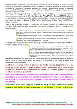 *Demais(Ministério da Fazenda, Senado-Orçamentos da União, Secretarias Estaduais de Saúde, Secretarias
Estaduais de Planejamento, Secretarias Estaduais de Fazenda, Secretarias Municipais de Saúde, Secretarias
Municipais de Planejamento, Secretarias Municipais de Finanças,    FIPEFundação Instituto de Pesquisas
Econômicas, ANAHPAssociação Nacional de Hospitais Privados, ABRAFARMAAssociação Brasileira das Redes de
Farmácias e Drogarias e Outras).
Com essas internalizações, têm-se os processamentos INTEGRADOS(âmbito das LCAs) e INTEGRADORES
(âmbito das Instituições de Saúde) dos cenários das Demandas-AIS/LCA.RO e Ofertas-AIS/RDID aplicáveis
às populações pediátrica, gestante, adulta e terceira idade - conforme perfis epidemiológicos
respectivos do Brasil, do Estado de São Paulo e do Município de São Paulo em 2011(Br2011,
SPe2011 e SPc2011).

Trata-se de DEMANDAS e OFERTAS –processadas em unidades específicas e equalizadas com unidade
                                          5                       6                       7
equivalente- articuladas com seus RECURSOS , CUSTOS POR PROCESSOS , RECEITAS POR FONTES e
                8
DESEMPENHOS .
                   5
                    Recursos Humanos/Equipe e Cargo-Função, Despesas Diretas, Despesas Indiretas e Investimentos(Terreno, Edificações,
                   Capital de Giro, Equipamentos, Instalações Especiais, Veículos, Informática, Ferramentas Administrativas, Requalificações
                   e Especializações).
                   6
                    Custos por Processos como indicadores de EFICIÊNCIA ECONÔMICA porque internaliza os de eficiência e eficácia técnico-
                   operacionais respectivos.
                   7
                    Receitas por Fontes como indicadoras de EFICÁCIA ECONÔMICA porque são embasadas em Custos por Processos.
                   8
                    Desempenhos dados por Resultados, Valor Agregado e Níveis-RDID.

Esses processamentos contam com arquitetura que explicitam as EXCLUSÕES DE VIDAS COM AIS9 E
CUSTO-SAÚDE NO CUSTO-BRASIL10.
                                             9
                                              As Exclusões de Vidas com AIS podem ser por: a)PROBLEMAS ESTRUTURAIS ou GESTÕES-RDID
                                             e são dadas pela CAPACIDADE menos OFERTAS inerentes aos recursos alocados e b)FALTA DE
                                             RECURSOS – dadas pela COBERTURA ou DEMANDAS menos CAPACIDADE.
                                             10
                                               O Custo-Saúde no Custo Brasil é dado pela diferença entre Operacionalização de AIS.RDID e
                                             AIS.RO. O montante da Operacionalização-AIS.RDID computa: *RECEITAS OBSERVADAS no
                                             MERCADO DE SERVIÇOS, *CUSTO-SAÚDE no CUSTO-BRASIL dados pelas EXCLUSÕES computando
                                             seus custos mínimos de TRATAMENTOS TARDIOS e *Custos dos TEMPOS ADICIONAIS dos PACIENTES
                                             e ACOMPANHANTES.
Agora faça uma leitura dos itens seguintes e terás uma visão de conjunto da “SAÚDE DA SAÚDE DO
BRASIL EM 2011 COM SUAS MÉTRICAS NAS OFERTAS E DEMANDAS” – em cenários equalizados,
articulados e contextualizados.
Lembre-se que essa leitura o colocará de frente com os desorbitamentos do
setor de saúde. Se isso, o deixar em desconforto não culpe o autor deste estudo
porque ele é apenas o decodificador de O QUE PODE SER FEITO que, por sua vez, gera e
acentua o inaceitável que aí está.
Mas, simultaneamente, demonstra a disponibilidade dos conhecimentos,
tecnologias e ferramentas para se fazer O QUE DEVE SER FEITO e, como bônus, se
ter o SETOR DE SAÚDE que todos merecem - COMO INDUTOR DO DESENVOLVIMENTO
SUSTENTADO.

Norteando tudo isso, resgate a máxima surgida com advento da ONU:
ADMINISTRAR SAÚDE É UMA BOA FORMA DE PROMOVER O DESENVOLVIMENTO.


                                             ************************************




VisãoOPERACIONALIZAÇÃO DAS INSTITUIÇÕES DE SAÚDE COM QUALIDADE MÁXIMA, CUSTOS MÉDIOS MÍNIMOS E REMUNERAÇÕES DIGNAS                    2.
           MissãoProcessos de Eliminações dos Desbalanceamentos, Inadequações e Desarticulações dos Recursos-IS
 
