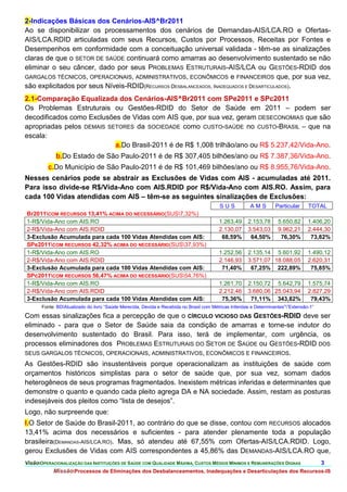 2-Indicações Básicas dos Cenários-AIS^Br2011
Ao se disponibilizar os processamentos dos cenários de Demandas-AIS/LCA.RO e Ofertas-
AIS/LCA.RDID articuladas com seus Recursos, Custos por Processos, Receitas por Fontes e
Desempenhos em conformidade com a conceituação universal validada - têm-se as sinalizações
claras de que o SETOR DE SAÚDE continuará como amarras ao desenvolvimento sustentado se não
eliminar o seu câncer, dado por seus PROBLEMAS ESTRUTURAIS-AIS/LCA ou GESTÕES-RDID dos
GARGALOS TÉCNICOS, OPERACIONAIS, ADMINISTRATIVOS, ECONÔMICOS e FINANCEIROS que, por sua vez,
são explicitados por seus Níveis-RDID(RECURSOS DESBALANCEADOS, INADEQUADOS E DESARTICULADOS).
2.1-Comparação Equalizada dos Cenários-AIS^Br2011 com SPe2011 e SPc2011
Os Problemas Estruturais ou Gestões-RDID do Setor de Saúde em 2011 – podem ser
decodificados como Exclusões de Vidas com AIS que, por sua vez, geram DESECONOMIAS que são
apropriadas pelos DEMAIS SETORES da SOCIEDADE como CUSTO-SAÚDE no CUSTO-BRASIL – que na
escala:
                           a.Do Brasil-2011 é de R$ 1,008 trilhão/ano ou R$ 5.237,42/Vida-Ano.
             b.Do Estado de São Paulo-2011 é de R$ 307,405 bilhões/ano ou R$ 7.387,36/Vida-Ano.
          c.Do Município de São Paulo-2011 é de R$ 101,469 bilhões/ano ou R$ 8.955,76/Vida-Ano.
Nesses cenários pode se abstrair as Exclusões de Vidas com AIS - acumuladas até 2011.
Para isso divide-se R$/Vida-Ano com AIS.RDID por R$/Vida-Ano com AIS.RO. Assim, para
cada 100 Vidas atendidas com AIS – têm-se as seguintes sinalizações de Exclusões:
                                                                                          SUS           AMS         Particular     TOTAL
Br2011COM RECURSOS 13,41% ACIMA DO NECESSÁRIO(SUS7,32%)
1-R$/Vida-Ano com AIS.RO                                                                 1.263,49      2.153,78      5.650,82      1.406,20
2-R$/Vida-Ano com AIS.RDID                                                               2.130,07      3.543,03      9.962,21      2.444,30
3-Exclusão Acumulada para cada 100 Vidas Atendidas com AIS:                               68,59%        64,50%        76,30%        73,82%
SPe2011COM RECURSOS 42,32% ACIMA DO NECESSÁRIO(SUS37,93%)
1-R$/Vida-Ano com AIS.RO                                                                 1.252,56      2.135,14 5.601,92           1.490,12
2-R$/Vida-Ano com AIS.RDID                                                               2.146,93      3.571,07 18.088,05          2.620,31
3-Exclusão Acumulada para cada 100 Vidas Atendidas com AIS:                               71,40%        67,25% 222,89%              75,85%
SPc2011COM RECURSOS 56,47% ACIMA DO NECESSÁRIO(SUS54,76%)
1-R$/Vida-Ano com AIS.RO                                                                 1.261,70      2.150,72 5.642,79           1.575,74
2-R$/Vida-Ano com AIS.RDID                                                               2.212,46      3.680,06 25.043,94          2.827,29
3-Exclusão Acumulada para cada 100 Vidas Atendidas com AIS:                               75,36%        71,11% 343,82%              79,43%
       Fonte: BDAtualizado do livro “Saúde Merecida, Devida e Recebida no Brasil com Métricas Inferidas e Determinantes””Extensão-1”

Com essas sinalizações fica a percepção de que o CÍRCULO VICIOSO DAS GESTÕES-RDID deve ser
eliminado - para que o Setor de Saúde saia da condição de amarras e torne-se indutor do
desenvolvimento sustentado do Brasil. Para isso, terá de implementar, com urgência, os
processos eliminadores dos PROBLEMAS ESTRUTURAIS DO SETOR DE SAÚDE ou GESTÕES-RDID DOS
SEUS GARGALOS TÉCNICOS, OPERACIONAIS, ADMINISTRATIVOS, ECONÔMICOS E FINANCEIROS.
As Gestões-RDID são insustentáveis porque operacionalizam as instituições de saúde com
orçamentos históricos simplistas para o setor de saúde que, por sua vez, somam dados
heterogêneos de seus programas fragmentados. Inexistem métricas inferidas e determinantes que
demonstre o quanto e quando cada pleito agrega DA e NA sociedade. Assim, restam as posturas
indesejáveis dos pleitos como “lista de desejos”.
Logo, não surpreende que:
I.O Setor de Saúde do Brasil-2011, ao contrário do que se disse, contou com RECURSOS alocados
13,41% acima dos necessários e suficientes - para atender plenamente toda a população
brasileira(DEMANDAS-AIS/LCA.RO). Mas, só atendeu até 67,55% com Ofertas-AIS/LCA.RDID. Logo,
gerou Exclusões de Vidas com AIS correspondentes a 45,86% das DEMANDAS-AIS/LCA.RO que,
VisãoOPERACIONALIZAÇÃO DAS INSTITUIÇÕES DE SAÚDE COM QUALIDADE MÁXIMA, CUSTOS MÉDIOS MÍNIMOS E REMUNERAÇÕES DIGNAS                      3.
            MissãoProcessos de Eliminações dos Desbalanceamentos, Inadequações e Desarticulações dos Recursos-IS
 