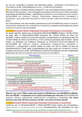 por sua vez, contempla os impactos dos tratamentos tardios – sinalizando o CUSTO-SAÚDE                                            NO
CUSTO-BRASIL de R$ 1,008 trilhão/ano(SUS=92,08%) - ou R$ 5.237,42/Vida-Ano.
II.Ao se comparar os Cenários-Saúde do Brasil-2011 com os do Estado do Rio de Janeiro e os do
Município do Rio de Janeiro – fica a percepção de que alocar mais RECURSOS no Setor de Saúde -
exige projeto de SUS-Novo^Brasil – explicitando a ELIMINAÇÃO DE SEUS PROBLEMAS ESTRUTURAIS OU
GESTÕES-RDID DOS GARGALOS TÉCNICOS, OPERACIONAIS, ADMINISTRATIVOS, ECONÔMICOS E
FINANCEIROS - para evitar mais EXCLUSÕES DE VIDAS COM AIS e mais CUSTO-SAÚDE NO CUSTO-
BRASIL.
Em outras palavras, sem essa escolha, acentuam-se as GESTÕES-RDID dos GARGALOS TÉCNICOS,
OPERACIONAIS, ADMINISTRATIVOS, ECONÔMICOS E FINANCEIROS e retardam as eliminações dos DEMAIS
PASSIVOS DE POLÍTICAS PÚBLICAS do Brasil.

2.2-TotaisDemandas^Ofertas^Capacidade^Exclusões^Custo-Saúde no Custo-Brasil
No quadro seguinte, observe que as Demandas-AIS/LCA.RO^Br2011 totalizam 192,494 milhões
de Vidas. Mas, as Ofertas-AIS/LCA.RDID atenderam até 130,026 milhões de Vidas com
AIS.RDID. Todavia, contava com RECURSOS alocados correspondentes ao atendimento pleno de
218,304 milhões de Vidas com AIS.RO ou 13,41% acima da população total do Br2011. Nesse
cenário, as Exclusões por Problemas Estruturais ou PROBLEMAS ESTRUTURAIS-AIS/LCA ou
GESTÕES-RDID dos GARGALOS TÉCNICOS, OPERACIONAIS, ADMINISTRATIVOS, ECONÔMICOS e
FINANCEIROS – correspondem a 88,278 milhões de Vidas com AIS ou 45,86% do total das
Demandas-AIS/LCA. Estas, dada a potencialização dos seus custos de TRATAMENTOS TARDIOS,
sinalizam DESECONOMIAS de R$ 1,008 trilhão/ano ou R$ 5.237,42/Vida-Ano que são contabilizadas
pelos DEMAIS SETORES DA SOCIEDADE como CUSTO-SAÚDE NO CUSTO-BRASIL.
                                DISCRIMINAÇÃO                                Br2011
I.Demandas-AIS/LCA em Vidas com AIS.RONo                                     192.494.019
I’.Receitas-AIS.ROR$                                                     270.684.156.688
                          R$/Vida-Ano com AIS.RO                                1.406,195
                                              o
II.Ofertas-AIS/LCA em Vidas com AIS.RDIDN                                    130.025.862
                (Vidas com AIS.RDID)/(Vidas com AIS.RO) - %                       67,55%
II’.Receitas-AIS.RDID – sinalizadas como disponibilizadasR$              317.822.825.384
                         R$/Vida-Ano com AIS.RDID                               2.444,305
                      (Receitas.RDID)/(Receitas.RO) - %                           17,41%
                  (R$/Vida cAIS.RDID/(R$/Vida cAIS.RO): Ki                        1,73824
III.Capacidade de Atendimento com Recursos DisponíveisVidas cAIS.RONo       218.303.773
            (Capacidade de Atendimento)/(Demandas-AIS.RO) - Ki                    1,13408
IV.Exclusões de Vidas com AISNo                                               62.468.158
   1.Exclusões por Gestões-RDIDNo                                             88.277.912
                                       o
   2.Exclusões por Falta de RecursosN                                        -25.809.754
V.Custo-Saúde no Custo-BrasilR$                                        1.008.171.390.611
                Custo-Saúde no Custo-Brasil em R$/Vida-Ano                       5.237,42
          (Custo-Saúde no Custo-Brasil)/(Receitas-AIS/LCA.RO) - Ki                  3,725
Fonte: BDAtualizado do livro “Saúde Merecida, Devida e Recebida no Brasil com Métricas Inferidas e Determinantes””Extensão-1”

Observe que o Ki=1,73824 é dado pela divisão de R$/Vida-Ano com AIS.RDID por R$/Vida-
Ano com AIS.RO – e representa as EXCLUSÕES acumuladas por conta das GESTÕES-RDID dos
GARGALOS TÉCNICOS, OPERACIONAIS, ADMINISTRATIVOS, ECONÔMICOS e FINANCEIROS. Em outras
palavras, para cada 100 VIDAS ATENDIDAS COM AIS – EXCLUEM-SE 74 VIDAS COM AIS.
2.3-SUSDemandas^Ofertas^Capacidade^Exclusões^Custo-Saúde no Custo-Brasil
Lembre-se que as Demandas-AIS.RO e Ofertas-AIS.RDID desse estudo são processadas(EM
UNIDADES ESPECÍFICAS E EQUALIZADAS COM UNIDADE EQUIVALENTE). Simultaneamente, são articuladas com seus

VisãoOPERACIONALIZAÇÃO DAS INSTITUIÇÕES DE SAÚDE COM QUALIDADE MÁXIMA, CUSTOS MÉDIOS MÍNIMOS E REMUNERAÇÕES DIGNAS               4.
             MissãoProcessos de Eliminações dos Desbalanceamentos, Inadequações e Desarticulações dos Recursos-IS
 