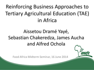 Food Africa Midterm Seminar, 16 June 2014
Reinforcing Business Approaches to
Tertiary Agricultural Education (TAE)
in Africa
Aissetou Dramé Yayé,
Sebastian Chakeredza, James Aucha
and Alfred Ochola
 