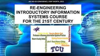 RE-ENGINEERING
INTRODUCTORY INFORMATION
SYSTEMS COURSE
FOR THE 21ST CENTURY
AIS SIG-ED CONFERENCE, FORT WORTH, 2015
 