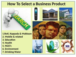 How To Select a Business Product
1.Roti, Kappada & Makkaan
2. Mobile & related
3. Education
4. Health
5. NGO’s
6. Environment
7. Drinking Water
 
