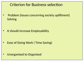 Criterion for Business selection
• Problem (Issues concerning society upliftment)
Solving
• It should increase Employability
• Ease of Doing Work ( Time Saving)
• Unorganised to Organised
 